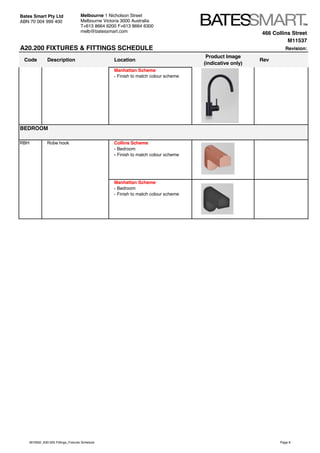 466 Collins Street
M11537
A20.200 FIXTURES & FITTINGS SCHEDULE Revision:
Code Description Location
Product Image
(indicative only)
Rev
Bates Smart Pty Ltd
ABN 70 004 999 400
Melbourne 1 Nicholson Street
Melbourne Victoria 3000 Australia
T+613 8664 6200 F+613 8664 6300
melb@batessmart.com
Manhattan Scheme
- Finish to match colour scheme
RBH Robe hook Collins Scheme
- Bedroom
- Finish to match colour scheme
Manhattan Scheme
- Bedroom
- Finish to match colour scheme
BEDROOM
M10932_A30.505 Fittings_Fixtures Schedule Page 6
 