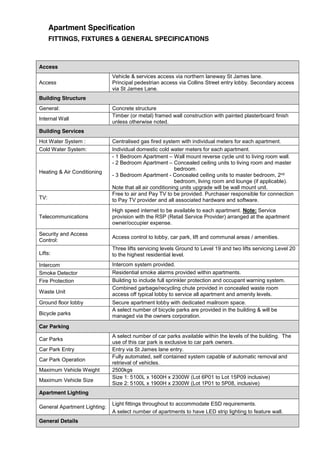 Apartment Specification
FITTINGS, FIXTURES & GENERAL SPECIFICATIONS
Access
Access
Vehicle & services access via northern laneway St James lane.
Principal pedestrian access via Collins Street entry lobby. Secondary access
via St James Lane.
Building Structure
General: Concrete structure
Internal Wall
Timber (or metal) framed wall construction with painted plasterboard finish
unless otherwise noted.
Building Services
Hot Water System : Centralised gas fired system with individual meters for each apartment.
Cold Water System: Individual domestic cold water meters for each apartment.
Heating & Air Conditioning
- 1 Bedroom Apartment – Wall mount reverse cycle unit to living room wall.
- 2 Bedroom Apartment – Concealed ceiling units to living room and master
bedroom.
- 3 Bedroom Apartment - Concealed ceiling units to master bedroom, 2nd
bedroom, living room and lounge (if applicable).
Note that all air conditioning units upgrade will be wall mount unit.
TV:
Free to air and Pay TV to be provided. Purchaser responsible for connection
to Pay TV provider and all associated hardware and software.
Telecommunications
High speed internet to be available to each apartment. Note: Service
provision with the RSP (Retail Service Provider) arranged at the apartment
owner/occupier expense.
Security and Access
Control:
Access control to lobby, car park, lift and communal areas / amenities.
Lifts:
Three lifts servicing levels Ground to Level 19 and two lifts servicing Level 20
to the highest residential level.
Intercom Intercom system provided.
Smoke Detector Residential smoke alarms provided within apartments.
Fire Protection Building to include full sprinkler protection and occupant warning system.
Waste Unit
Combined garbage/recycling chute provided in concealed waste room
access off typical lobby to service all apartment and amenity levels.
Ground floor lobby Secure apartment lobby with dedicated mailroom space.
Bicycle parks
A select number of bicycle parks are provided in the building & will be
managed via the owners corporation.
Car Parking
Car Parks
A select number of car parks available within the levels of the building. The
use of this car park is exclusive to car park owners.
Car Park Entry Entry via St James lane entry.
Car Park Operation
Fully automated, self contained system capable of automatic removal and
retrieval of vehicles.
Maximum Vehicle Weight 2500kgs
Maximum Vehicle Size
Size 1: 5100L x 1600H x 2300W (Lot 6P01 to Lot 15P09 inclusive)
Size 2: 5100L x 1900H x 2300W (Lot 1P01 to 5P08, inclusive)
Apartment Lighting
General Apartment Lighting:
Light fittings throughout to accommodate ESD requirements.
A select number of apartments to have LED strip lighting to feature wall.
General Details
 