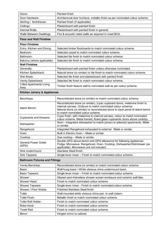 Doors: Painted finish.
Door Hardware: Architectural door furniture, metallic finish as per nominated colour scheme.
Skirting / Architraves: Painted finish (if applicable).
Ceilings: Plasterboard with painted finish.
Internal Walls: Plasterboard with painted finish in general.
Walls Between Dwellings: Fire & acoustic rated walls as required to meet BCA.
Floor and Wall Finishes
Floor Finishes
Entry, Kitchen and Dining: Selected timber floorboards to match nominated colour scheme.
Bedroom: Selected carpet to match nominated colour scheme.
Bathroom: Selected tile finish to match nominated colour scheme.
Balcony (where applicable): Selected tile finish to match nominated colour scheme.
Wall Finishes
Generally: Plasterboard with painted finish unless otherwise nominated.
Kitchen Splashback: Natural stone (or similar) or tile finish to match nominated colour scheme.
Wet Areas: Selected tile finish and plasterboard with painted finish.
Vanity Splashback: Selected tile finish to match nominated colour scheme.
3 Bed Apartments Living
Area:
Timber finish feature wall to nominated wall as per colour scheme.
Kitchen Joinery & Appliances
Benchtops: Reconstituted stone (or similar) to match nominated colour scheme.
Island Bench:
Reconstituted stone (or similar), 2-pac cupboard doors, melamine finish to
internal carcass. (Colours to match nominated colour scheme)
Natural stone (or similar) or reconstituted stone to back panel of island bench
to match nominated colour scheme.
Cupboards and Drawers:
2-pac finish, with melamine to internal carcass, colour to match nominated
colour scheme. Metal framed, fluted glass cupboards doors above cooktop.
Dishwasher:
Semi - integrated dishwasher to match joinery to selected apartments. Miele
or similar.
Rangehood: Integrated Rangehood exhausted to external. Miele or similar.
Oven: Built in Electric Oven – Miele or similar.
Cooktop: Gas cooktop – Miele or similar.
General Power Outlet
(GPO)
Double GPO above bench and GPO allowance for following appliances
Fridge, Microwave, Rangehood, Oven, Cooktop, Dishwasher/Dishdrawer (as
applicable). Microwave unit not included.
Sink Undermount: Stainless Steel finish.
Sink Tapware: Single lever mixer – Finish to match nominated colour scheme.
Bathroom Fixtures and Fittings
Vanity Benchtop: Reconstituted stone (or similar) to match nominated colour scheme.
Basin: Wall hung basin / White vitreous china undermount basin.
Basin Tapware: Single lever mixer – Finish to match nominated colour scheme.
Shower Glazed semi-frameless shower screen enclosure and ceramic wall tiles.
Shower Head : Finish to match nominated colour scheme.
Shower Tapware: Single lever mixer - Finish to match nominated colour scheme.
Shower / Floor Waste: Polished Stainless Steel finish.
Toilet: Wall mounted white vitreous china pan. In wall cistern.
Toilet Flush: Metallic finish to match nominated colour scheme.
Toilet Roll Holder : Finish to match nominated colour scheme.
Robe Hook: Finish to match nominated colour scheme.
Towel Rail: Finish to match nominated colour scheme.
Mirror: Hinged mirror to cabinet.
 