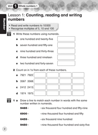 Number
1 Write these numbers using numerals.
a one hundred and twenty-five
b seven hundred and fifty-one
c nine hundred and thirty-three
d three hundred and nineteen
e two hundred and forty-seven
2 Count on in 1s from each of these numbers.
a 7921 7922
b 3567 3568
c 2412 2413
d 1974 1975
1 a Draw a line to match each number in words with the same
number written in numerals.
9465 six thousand four hundred and fifty-nine
6900 nine thousand four hundred and fifty
6459 six thousand nine hundred
9450 nine thousand four hundred and sixty-five
Challenge
1
Challenge
2
• Read and write numbers to 10000
• Recognise multiples of 5, 10 and 100
Lesson 1: Counting, reading and writing
numbers
Unit 1 Whole numbers 1
2
6359_CIE_Maths_WB4_BOOK.indb 2
6359_CIE_Maths_WB4_BOOK.indb 2 04/08/2016 13:08
04/08/2016 13:08
 