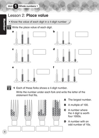 Number
Write the place value of each digit.
a b
c d
e f
1 Each of these forks shows a 4-digit number.
Write the number under each fork and write the letter of the
statement that fits.
Challenge
1
Challenge
2
• Know the value of each digit in a 4-digit number
Lesson 2: Place value
Unit 1 Whole numbers 1
A The largest number.
B A multiple of 100.
C A number where
the 4 digit is worth
four 1000s.
D A number with an
odd number of 10s.
4
6359_CIE_Maths_WB4_BOOK.indb 4
6359_CIE_Maths_WB4_BOOK.indb 4 04/08/2016 13:08
04/08/2016 13:08
 