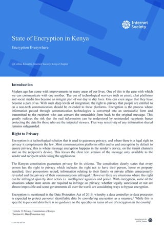 CC BY-NC-SA 4.0
State of Encryption in Kenya
Encryption Everywhere
@Collins Kimathi, Internet Society Kenya Chapter
internetsociety.ke
@ISOC_Kenya
Introduction
Modern age has come with improvements in many areas of our lives. One of this is the ease with which
we can communicate with one another. The use of technological services such as email, chat platforms
and social media has become an integral part of our day to day lives. One can even argue that they have
become a part of us. With such deep levels of integration; the right to privacy that people are entitled to
on a non-tech communication should be extended to these platforms. Encryption is the process where
information passed through communication technologies is converted into an unreadable form and
transmitted to the recipient who can convert the unreadable form back to the original message. This
greatly reduces the risk that the real information can be understood by unintended recipients hence
protecting the data for those who are the intended viewers. That way sensitivity of any information shared
remains safeguarded.
Right to Privacy
Encryption is a technological solution that is used to guarantee privacy; and where there is a legal right to
privacy it complements the law. Most communication platforms offer end to end encryption by default to
ensure privacy; this is where message encryption happens in the sender’s device, on the transit channels
and on the recipient’s device. This leaves the clear text version of the message only available to the
sender and recipient while using the application.
The Kenyan constitution guarantees privacy for its citizens. The constitution clearly states that every
person has the right to privacy which includes the right not to have their person, home or property
searched; their possessions seized; information relating to their family or private affairs unnecessarily
revealed and the privacy of their communication infringed.1
However there are situations where this right
can be infringed upon by state actors i.e. intelligence agencies and police. With encryption, some of the
situations where state actors are required to infringe on privacy; whether legally sanctioned or not are
almost impossible and some governments all over the world are considering ways to bypass encryption.
Encryption is mentioned in the Data Protection Act of 2019, whereby a data controller or data processor
is expected to protect personal identifiable data by considering encryption as a measure.2
While this is
specific to personal data there is no guidance on the specifics in terms of use of encryption in the country.
1
Article 31 Privacy, Constitution of Kenya
2
Section 41, Data Protection Act
 