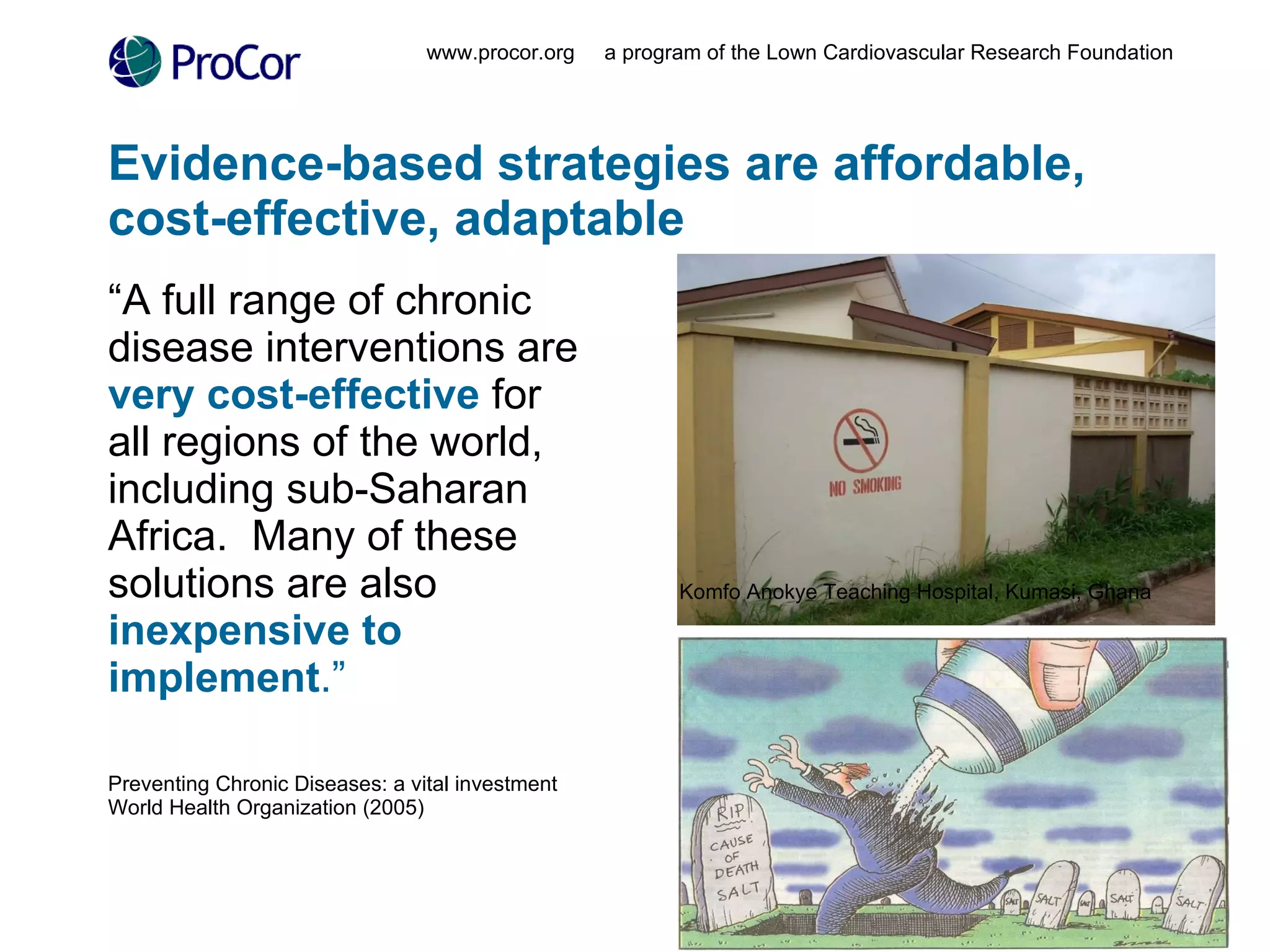Evidence-based strategies are affordable, cost-effective, adaptable “ A full range of chronic disease interventions are  very cost-effective  for all regions of the world, including sub-Saharan Africa.  Many of these solutions are also  inexpensive to implement .”   Preventing Chronic Diseases: a vital investment  World Health Organization (2005) www.procor.org  a program of the Lown Cardiovascular Research Foundation Komfo Anokye Teaching Hospital, Kumasi, Ghana 