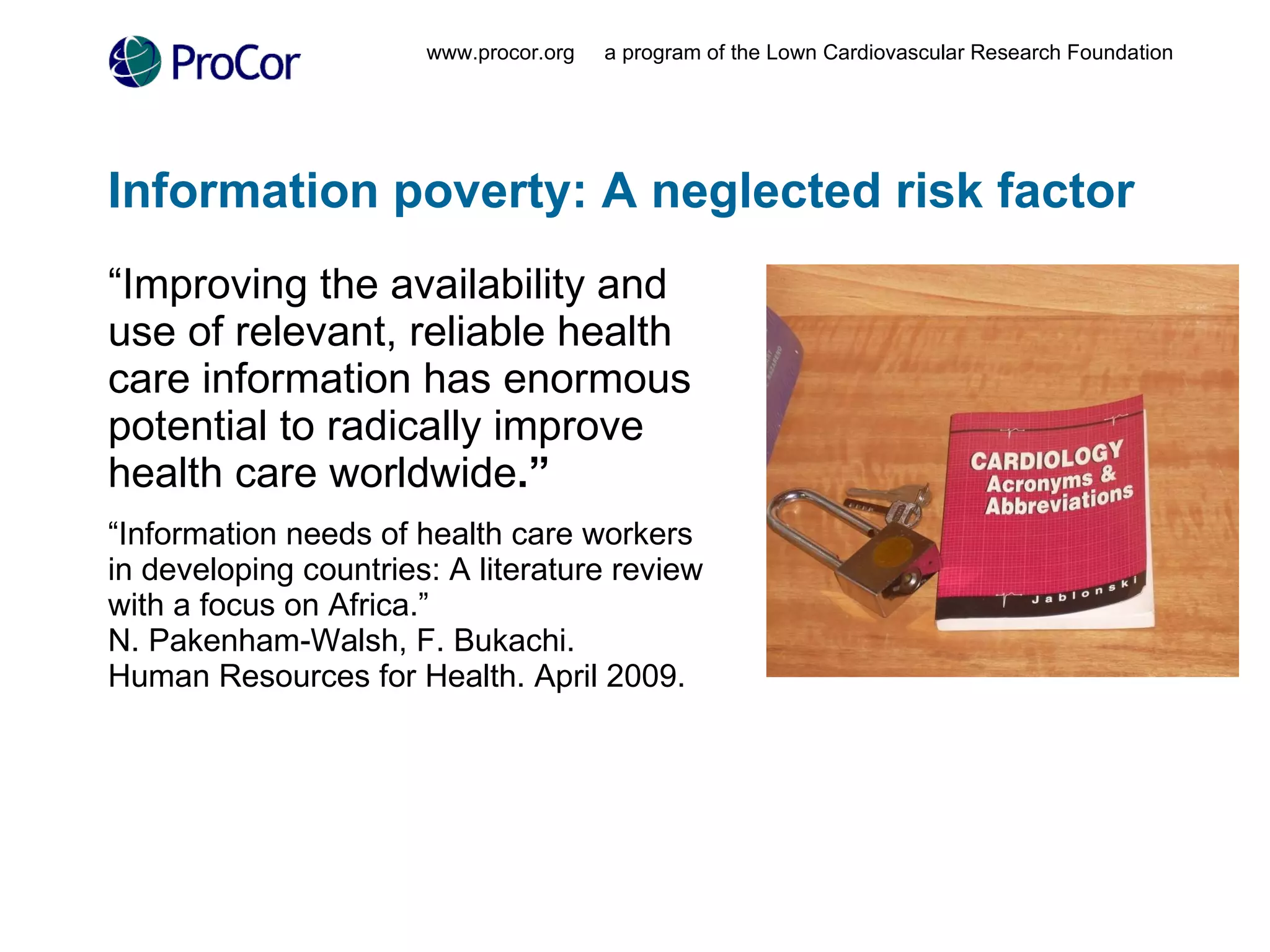 Information poverty: A neglected risk factor “ Improving the availability and use of relevant, reliable health care information has enormous potential to radically improve health care worldwide .” “ Information needs of health care workers in developing countries: A literature review with a focus on Africa.” N. Pakenham-Walsh, F. Bukachi.  Human Resources for Health. April 2009. www.procor.org  a program of the Lown Cardiovascular Research Foundation 