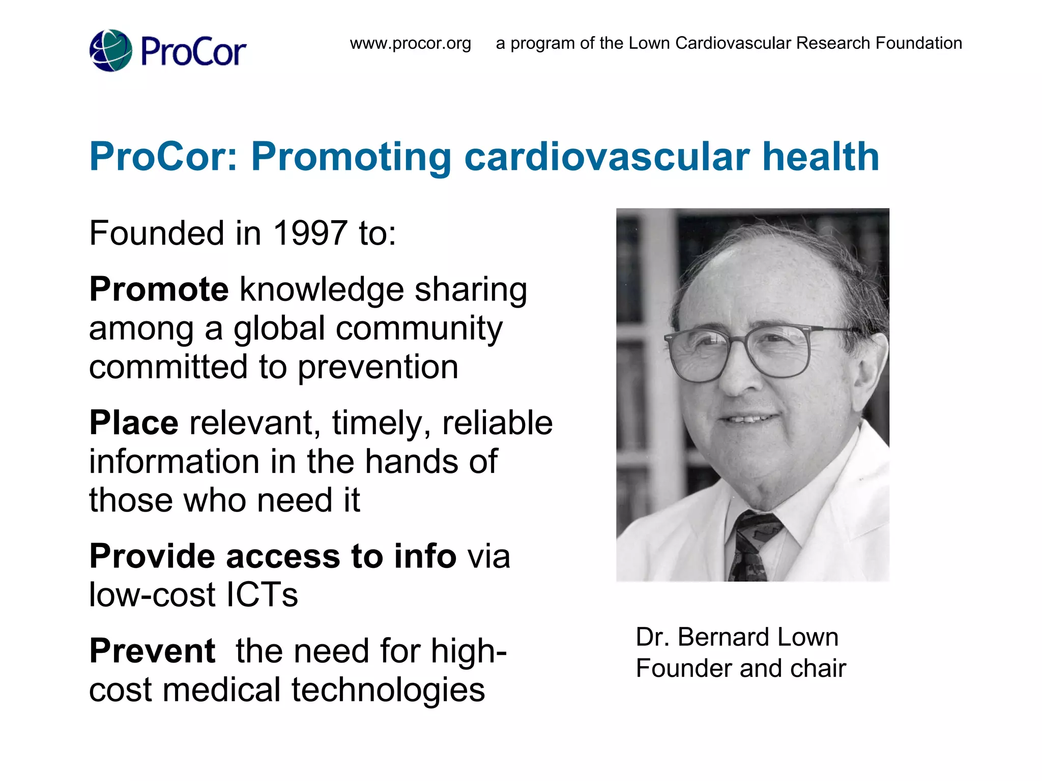 ProCor: Promoting cardiovascular health Founded in 1997 to: Promote  knowledge sharing among a global community committed to prevention Place  relevant, timely, reliable information in the hands of those who need it Provide access to info  via  low-cost ICTs Prevent   the need for high-cost medical technologies www.procor.org  a program of the Lown Cardiovascular Research Foundation Dr. Bernard Lown Founder and chair 