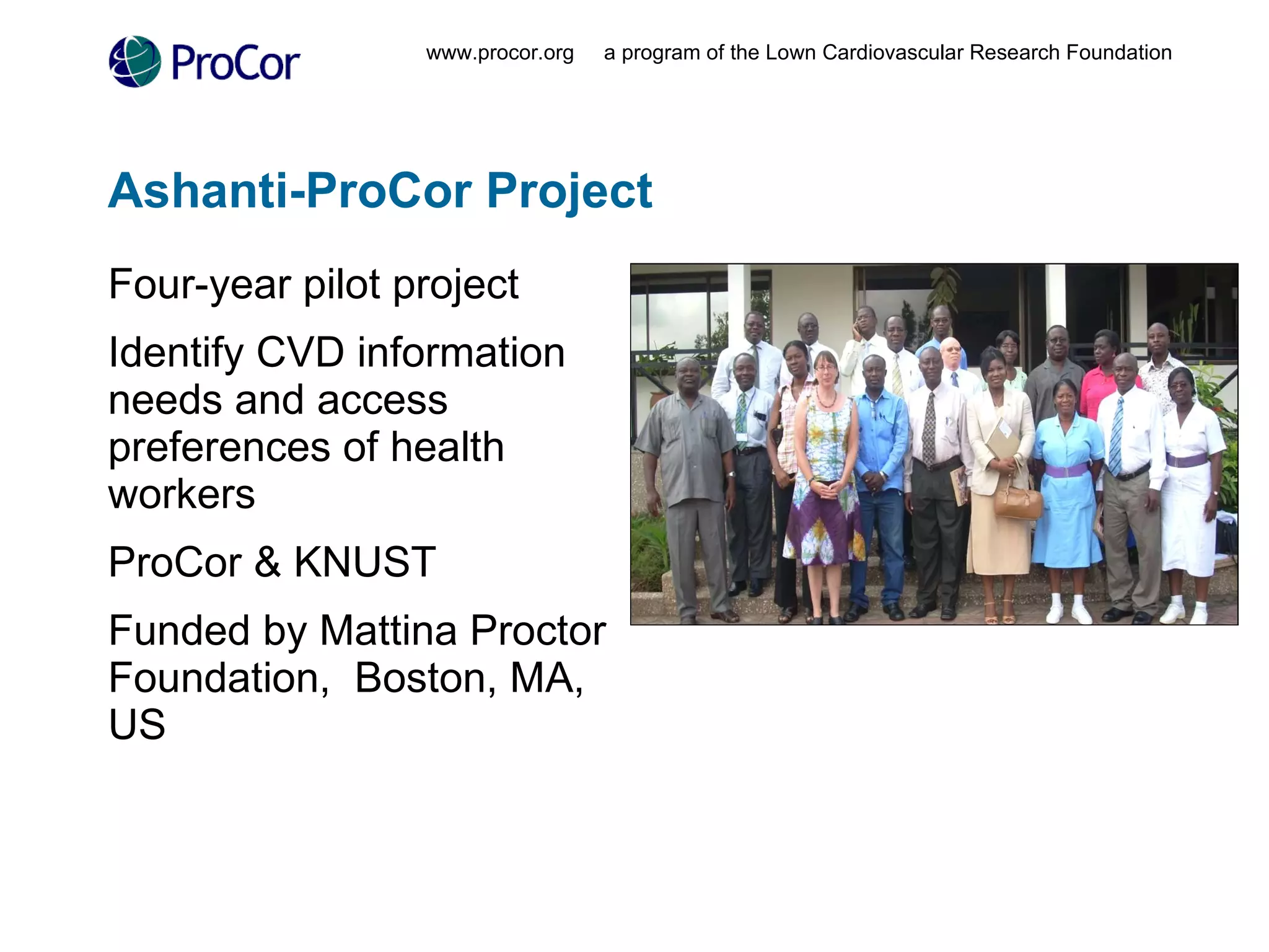 Ashanti-ProCor Project Four-year pilot project Identify CVD information needs and access preferences of health workers ProCor & KNUST Funded by Mattina Proctor Foundation,  Boston, MA, US www.procor.org  a program of the Lown Cardiovascular Research Foundation 