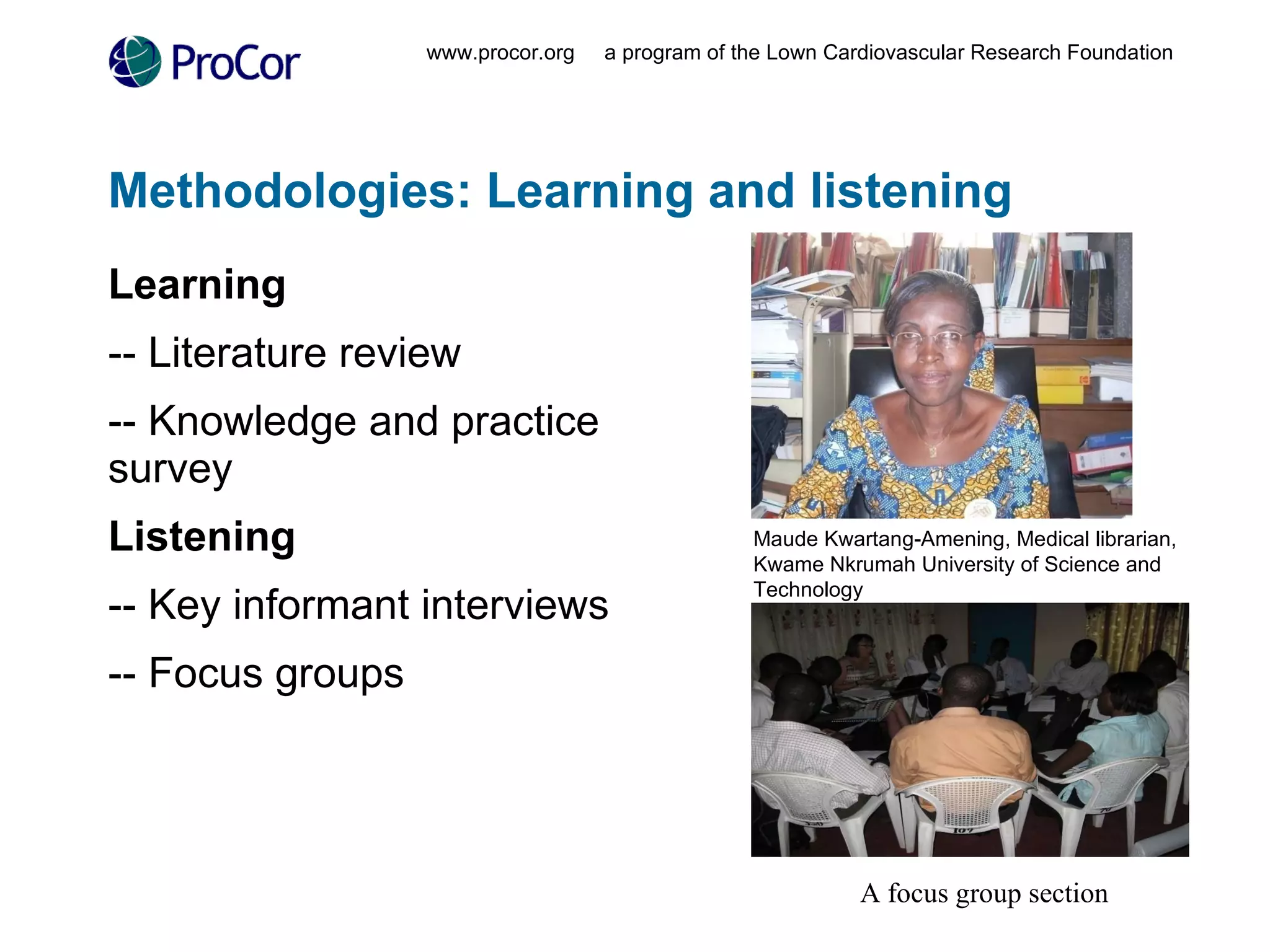 Methodologies: Learning and listening Learning -- Literature review -- Knowledge and practice survey Listening -- Key informant interviews -- Focus groups www.procor.org  a program of the Lown Cardiovascular Research Foundation Maude Kwartang-Amening, Medical librarian,  Kwame Nkrumah University of Science and Technology A focus group section 