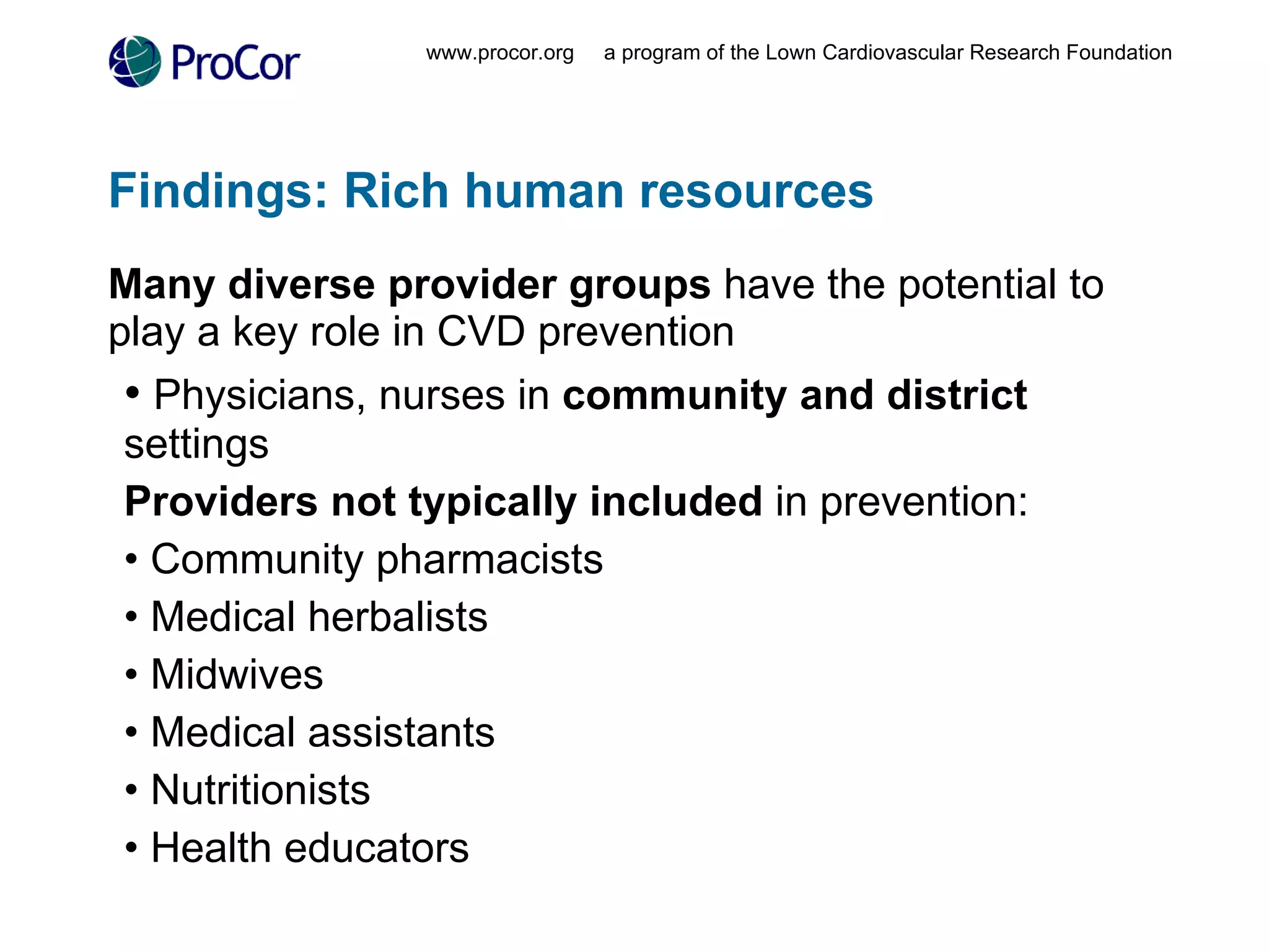 Findings: Rich human resources Many diverse provider groups  have the potential to play a key role in CVD prevention Physicians, nurses in  community and district  settings Providers not typically included  in prevention: Community pharmacists Medical herbalists Midwives Medical assistants Nutritionists Health educators www.procor.org  a program of the Lown Cardiovascular Research Foundation 