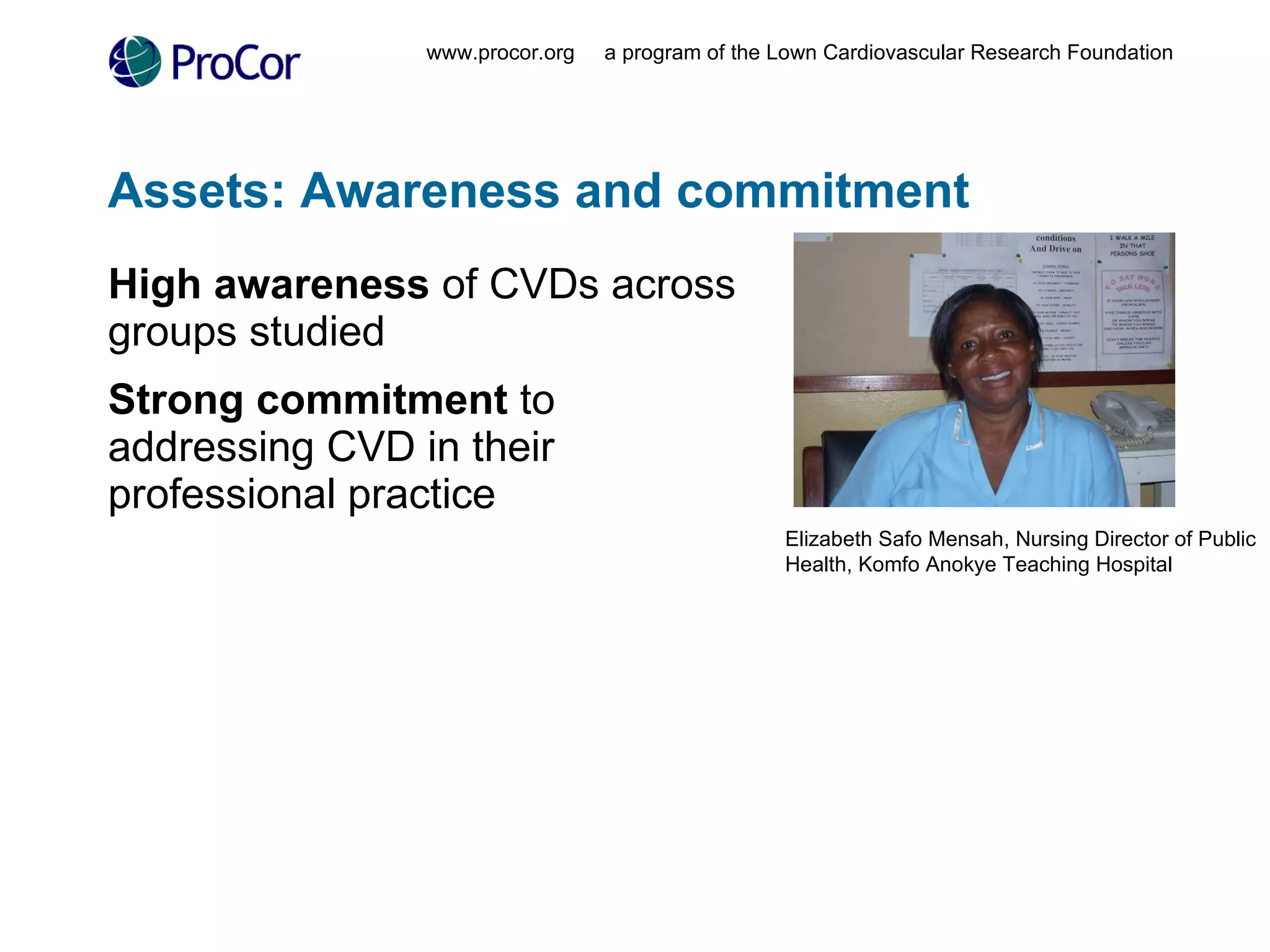 Assets: Awareness and commitment High awareness  of CVDs across groups studied Strong commitment  to addressing CVD in their professional practice www.procor.org  a program of the Lown Cardiovascular Research Foundation Elizabeth Safo Mensah, Nursing Director of Public Health, Komfo Anokye Teaching Hospital 