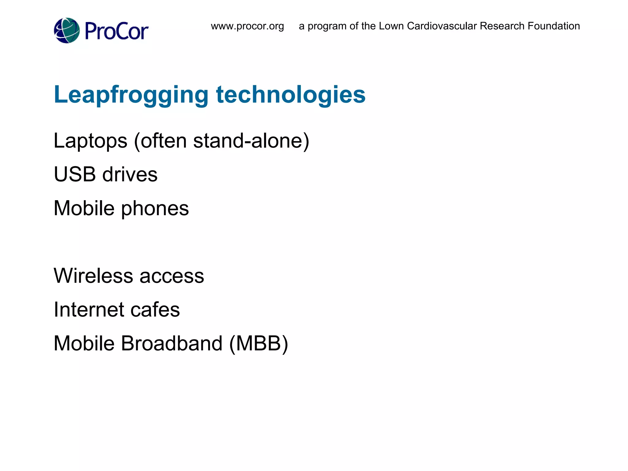 Leapfrogging technologies  Laptops (often stand-alone) USB drives Mobile phones Wireless access Internet cafes Mobile Broadband (MBB) www.procor.org  a program of the Lown Cardiovascular Research Foundation 
