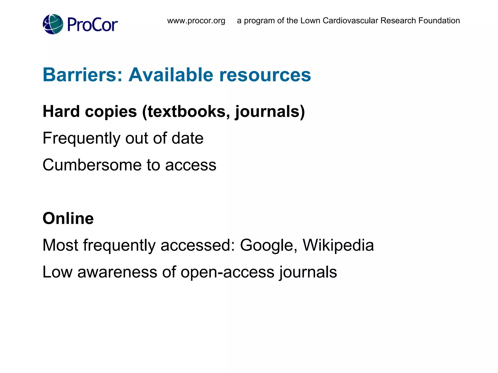 Barriers: Available resources  Hard copies (textbooks, journals) Frequently out of date Cumbersome to access Online Most frequently accessed: Google, Wikipedia  Low awareness of open-access journals www.procor.org  a program of the Lown Cardiovascular Research Foundation 