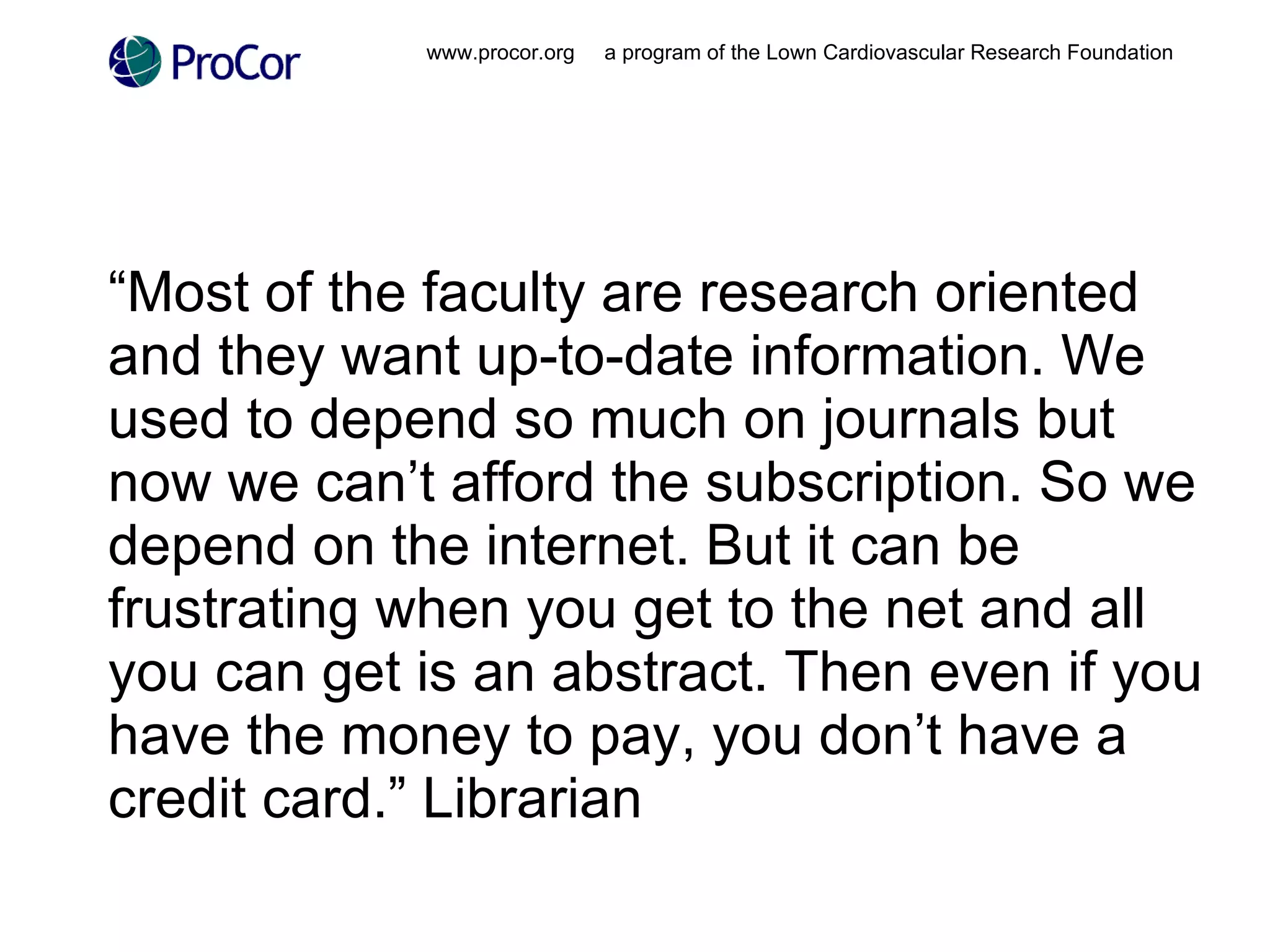 “ Most of the faculty are research oriented and they want up-to-date information. We used to depend so much on journals but now we can’t afford the subscription. So we depend on the internet. But it can be frustrating when you get to the net and all you can get is an abstract. Then even if you have the money to pay, you don’t have a credit card.” Librarian www.procor.org  a program of the Lown Cardiovascular Research Foundation 