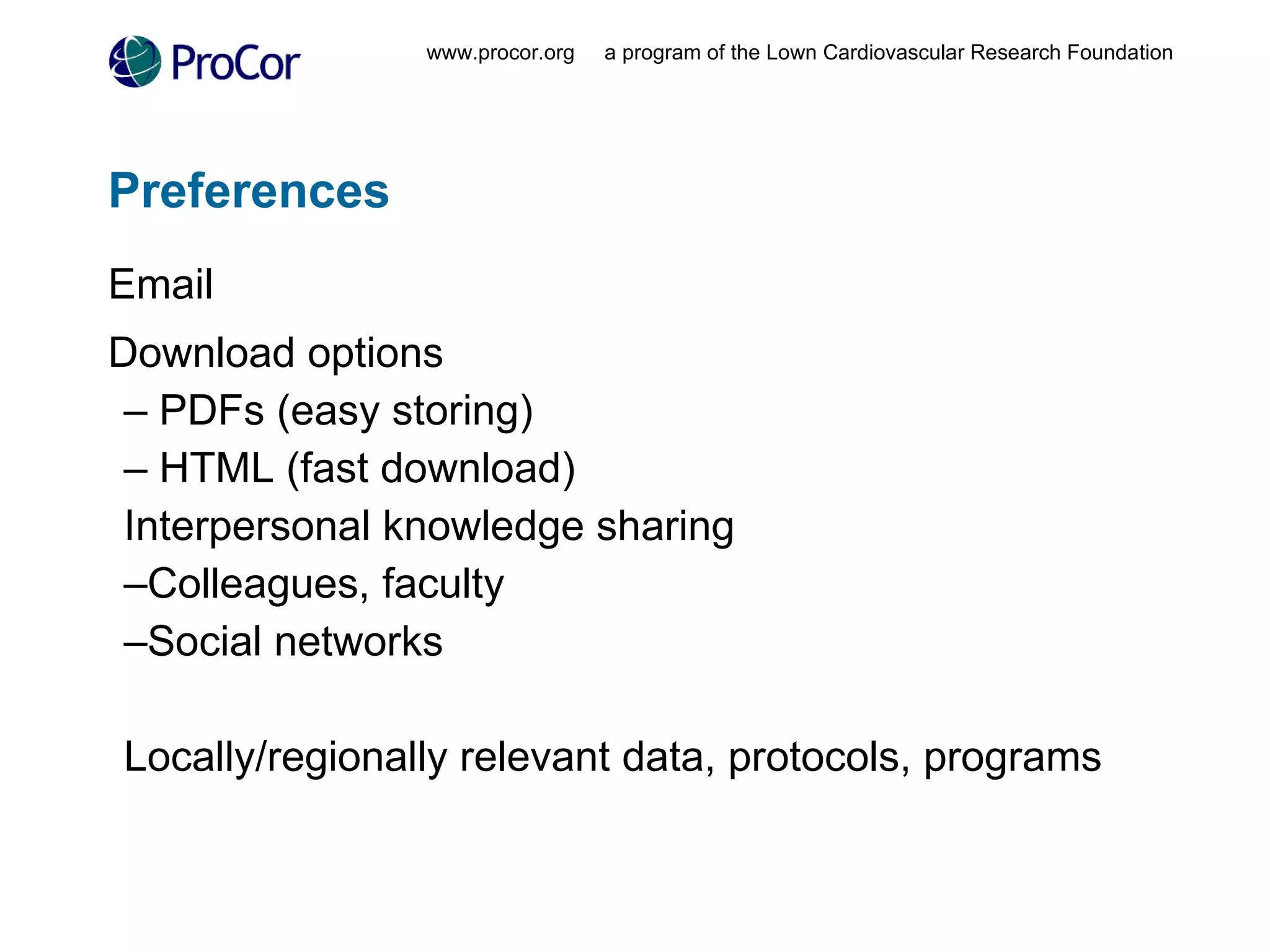 Preferences Email Download options PDFs (easy storing) HTML (fast download) Interpersonal knowledge sharing Colleagues, faculty Social networks Locally/regionally relevant data, protocols, programs www.procor.org  a program of the Lown Cardiovascular Research Foundation 