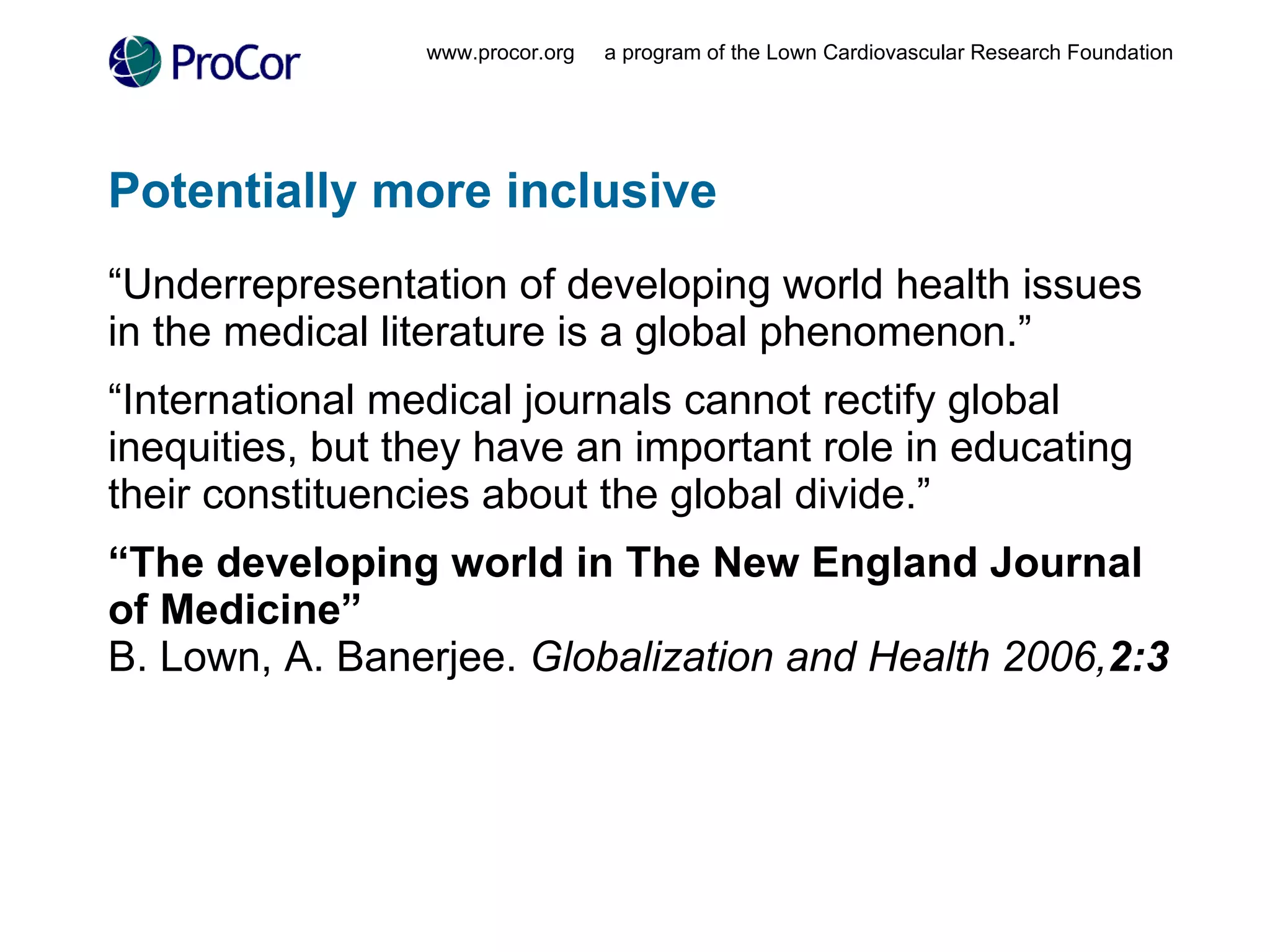 Potentially more inclusive “ Underrepresentation of developing world health issues in the medical literature is a global phenomenon.” “ International medical journals cannot rectify global inequities, but they have an important role in educating their constituencies about the global divide.” “ The developing world in The New England Journal of Medicine” B. Lown, A. Banerjee.  Globalization and Health 2006, 2:3 www.procor.org  a program of the Lown Cardiovascular Research Foundation 