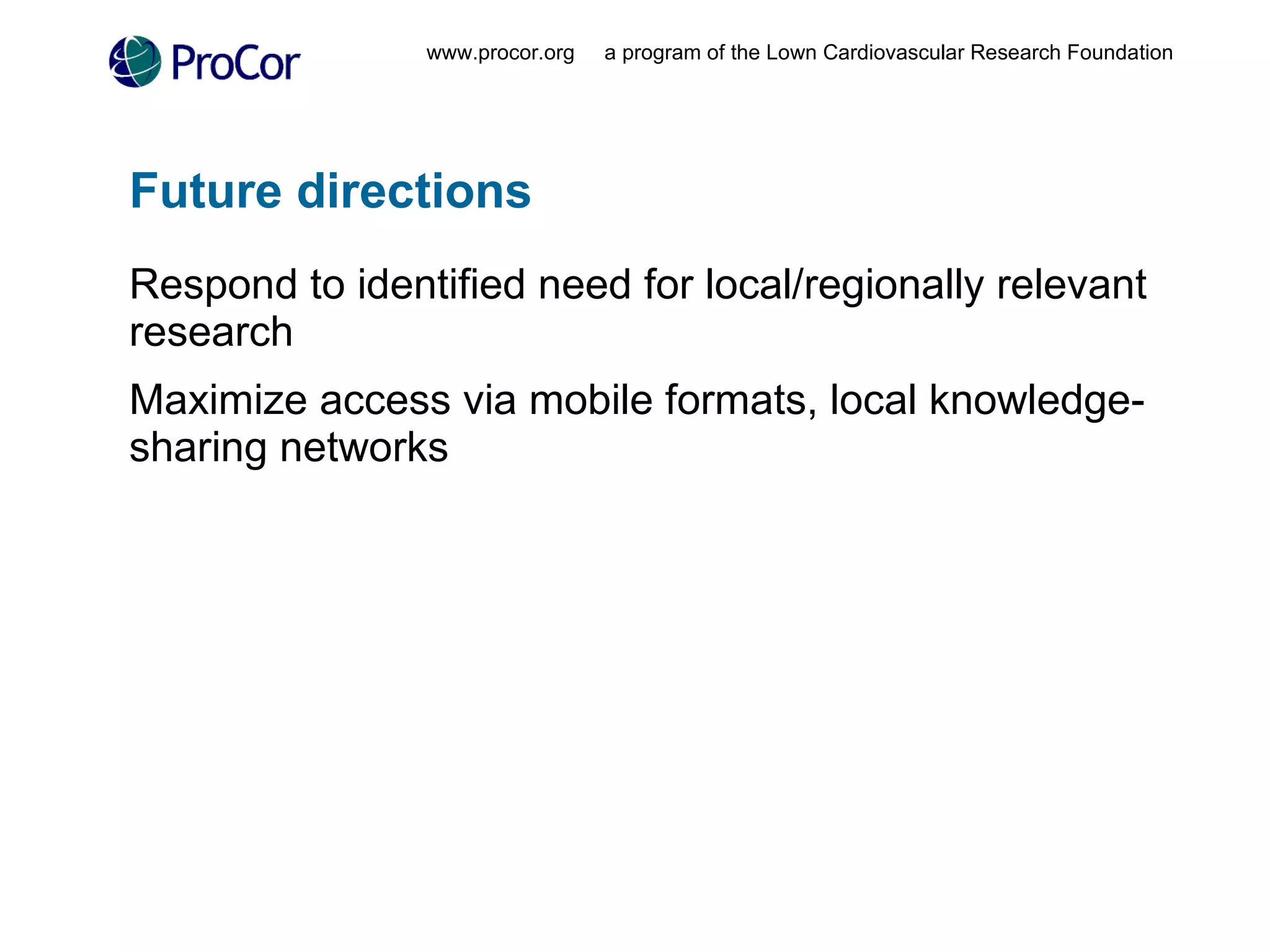 Future directions Respond to identified need for local/regionally relevant research Maximize access via mobile formats, local knowledge-sharing networks www.procor.org  a program of the Lown Cardiovascular Research Foundation 