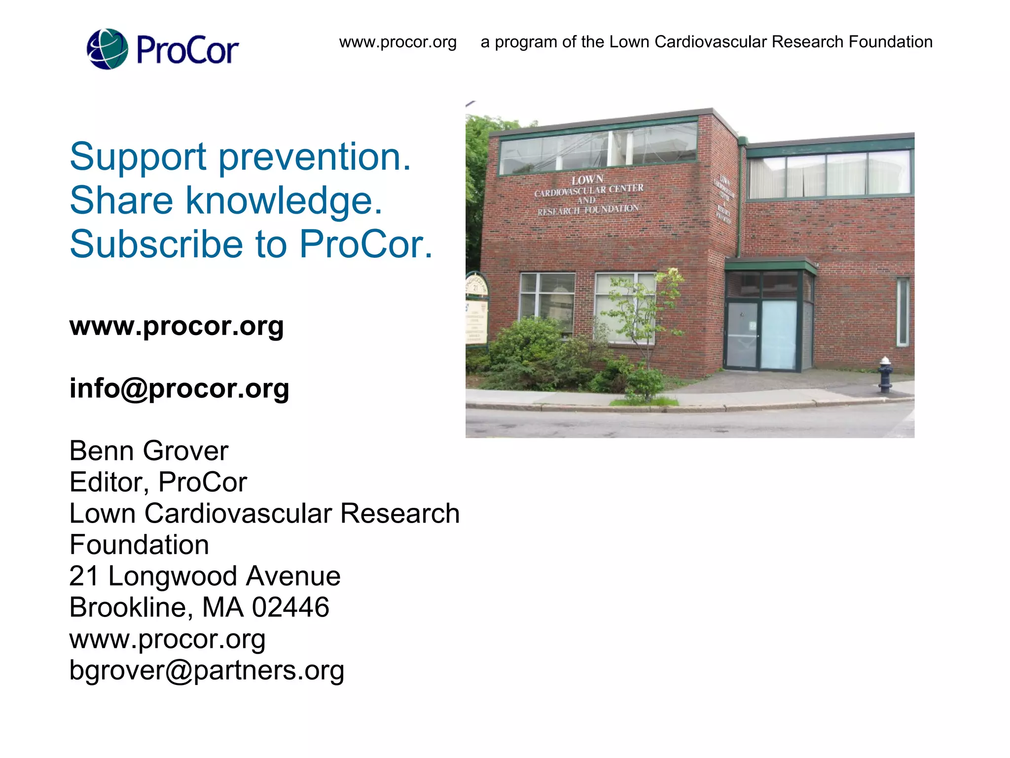 Support prevention.  Share knowledge.  Subscribe to ProCor. www.procor.org  [email_address] Benn Grover Editor, ProCor Lown Cardiovascular Research  Foundation 21 Longwood Avenue Brookline, MA 02446 www.procor.org [email_address] www.procor.org  a program of the Lown Cardiovascular Research Foundation 