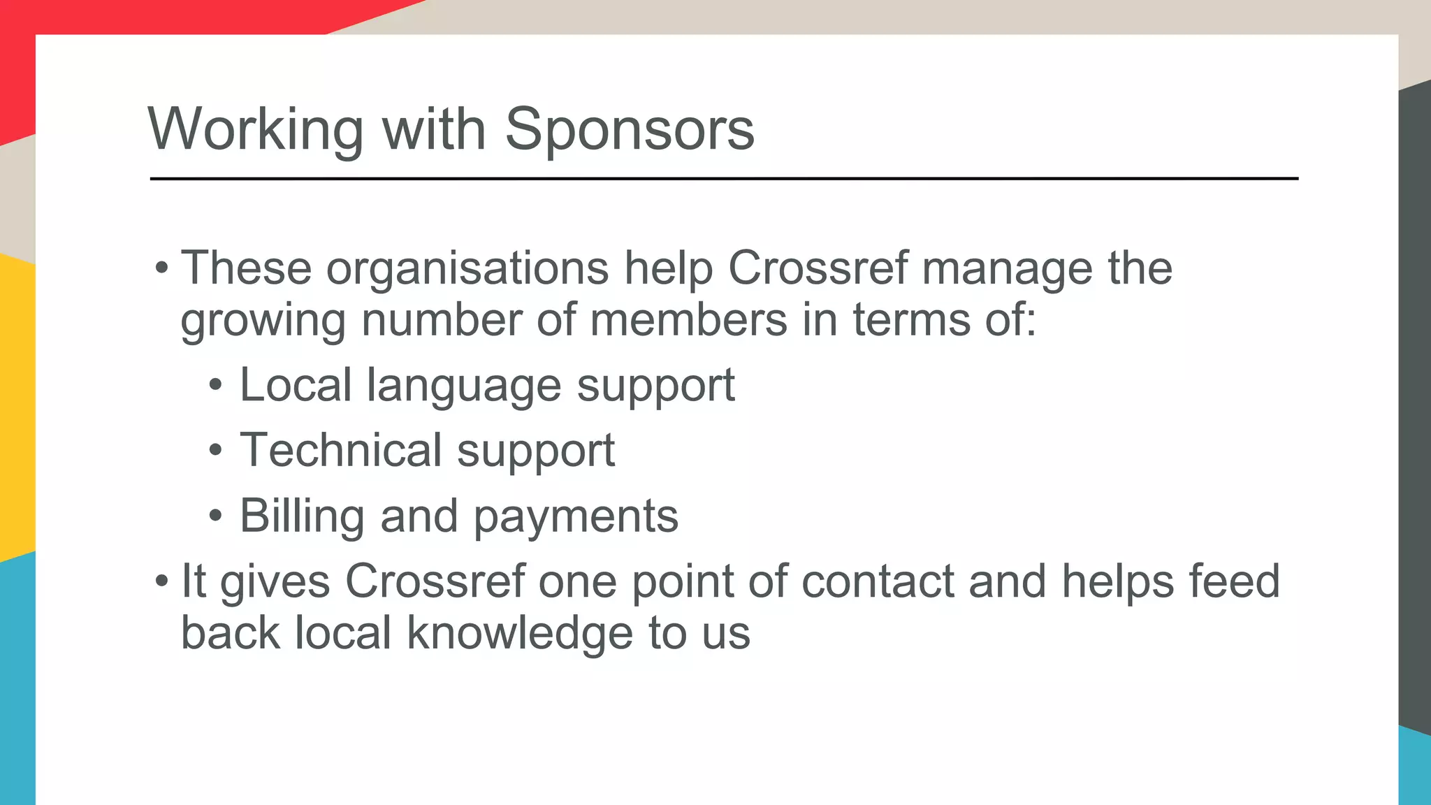 Working with Sponsors
• These organisations help Crossref manage the
growing number of members in terms of:
• Local language support
• Technical support
• Billing and payments
• It gives Crossref one point of contact and helps feed
back local knowledge to us
 