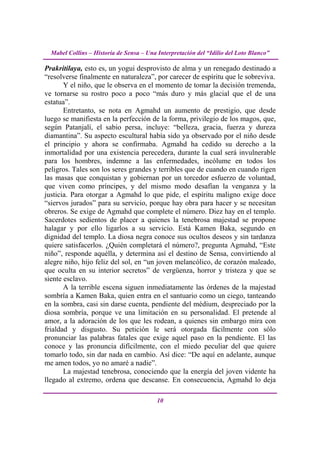 Mabel Collins – Historia de Sensa – Una Interpretación del “Idilio del Loto Blanco”

Prakritilaya, esto es, un yogui desprovisto de alma y un renegado destinado a
“resolverse finalmente en naturaleza”, por carecer de espíritu que le sobreviva.
       Y el niño, que le observa en el momento de tomar la decisión tremenda,
ve tornarse su rostro poco a poco “más duro y más glacial que el de una
estatua”.
       Entretanto, se nota en Agmahd un aumento de prestigio, que desde
luego se manifiesta en la perfección de la forma, privilegio de los magos, que,
según Patanjalí, el sabio persa, incluye: “belleza, gracia, fuerza y dureza
diamantina”. Su aspecto escultural había sido ya observado por el niño desde
el principio y ahora se confirmaba. Agmahd ha cedido su derecho a la
inmortalidad por una existencia perecedera, durante la cual será invulnerable
para los hombres, indemne a las enfermedades, incólume en todos los
peligros. Tales son los seres grandes y terribles que de cuando en cuando rigen
las masas que conquistan y gobiernan por un torcedor esfuerzo de voluntad,
que viven como príncipes, y del mismo modo desafían la venganza y la
justicia. Para otorgar a Agmahd lo que pide, el espíritu maligno exige doce
“siervos jurados” para su servicio, porque hay obra para hacer y se necesitan
obreros. Se exige de Agmahd que complete el número. Diez hay en el templo.
Sacerdotes sedientos de placer a quienes la tenebrosa majestad se propone
halagar y por ello ligarlos a su servicio. Está Kamen Baka, segundo en
dignidad del templo. La diosa negra conoce sus ocultos deseos y sin tardanza
quiere satisfacerlos. ¿Quién completará el número?, pregunta Agmahd, “Este
niño”, responde aquélla, y determina así el destino de Sensa, convirtiendo al
alegre niño, hijo feliz del sol, en “un joven melancólico, de corazón maleado,
que oculta en su interior secretos” de vergüenza, horror y tristeza y que se
siente esclavo.
       A la terrible escena siguen inmediatamente las órdenes de la majestad
sombría a Kamen Baka, quien entra en el santuario como un ciego, tanteando
en la sombra, casi sin darse cuenta, pendiente del médium, despreciado por la
diosa sombría, porque ve una limitación en su personalidad. El pretende al
amor, a la adoración de los que les rodean, a quienes sin embargo mira con
frialdad y disgusto. Su petición le será otorgada fácilmente con sólo
pronunciar las palabras fatales que exige aquel paso en la pendiente. El las
conoce y las pronuncia difícilmente, con el miedo peculiar del que quiere
tomarlo todo, sin dar nada en cambio. Así dice: “De aquí en adelante, aunque
me amen todos, yo no amaré a nadie”.
       La majestad tenebrosa, conociendo que la energía del joven vidente ha
llegado al extremo, ordena que descanse. En consecuencia, Agmahd lo deja

                                          10
 
