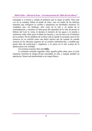 Mabel Collins – Historia de Sensa – Una Interpretación del “Idilio del Loto Blanco”

entregado a sí mismo y manda al jardinero que lo saque al jardín. Pero esta
vez no lo conduce Sebua al prado de lotos, sino en medio de las bellezas
naturales que refrigeren su cerebro y despierten sus facultades artísticas. El
verdadero arte, sin embargo, sólo viene de lo alto y en medio de la
contemplación, y mientras su alma goza del esplendor de la vida, de pronto la
Señora del Loto le visita, le declara el misterio de las aguas y le enseña a
sostenerse sobre ellas; pero le faltan las fuerzas, y cae de nuevo en el dominio
de la sombra. De las palabras de la diosa sólo le queda el recuerdo, pero él las
conserva en su corazón como una dulce música que de cuando en cuando
resuena en las obscuras regiones de su cerebro entenebrecido, a medida que
pasan años de esclavitud y vergüenza, y él, preso en la red, avanza de la
adolescencia a la virilidad.
       Así termina el primer libro del Idilio.
       La tormenta continúa rugiendo sobre aquella pobre alma, pero el cielo
mantiene inextinta la chispa divina encendida en ella, y aunque perdido en
apariencia, Sensa está predestinado a ser mago blanco.




                                          11
 