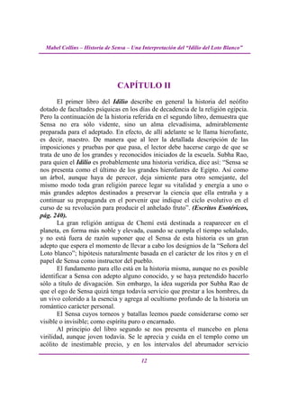 Mabel Collins – Historia de Sensa – Una Interpretación del “Idilio del Loto Blanco”




                                CAPÍTULO II
       El primer libro del Idilio describe en general la historia del neófito
dotado de facultades psíquicas en los días de decadencia de la religión egipcia.
Pero la continuación de la historia referida en el segundo libro, demuestra que
Sensa no era sólo vidente, sino un alma elevadísima, admirablemente
preparada para el adeptado. En efecto, de allí adelante se le llama hierofante,
es decir, maestro. De manera que al leer la detallada descripción de las
imposiciones y pruebas por que pasa, el lector debe hacerse cargo de que se
trata de uno de los grandes y reconocidos iniciados de la escuela. Subha Rao,
para quien el Idilio es probablemente una historia verídica, dice así: “Sensa se
nos presenta como el último de los grandes hierofantes de Egipto. Así como
un árbol, aunque haya de perecer, deja simiente para otro semejante, del
mismo modo toda gran religión parece legar su vitalidad y energía a uno o
más grandes adeptos destinados a preservar la ciencia que ella entraña y a
continuar su propaganda en el porvenir que indique el ciclo evolutivo en el
curso de su revolución para producir el anhelado fruto”. (Escritos Esotéricos,
pág. 240).
       La gran religión antigua de Chemí está destinada a reaparecer en el
planeta, en forma más noble y elevada, cuando se cumpla el tiempo señalado,
y no está fuera de razón suponer que el Sensa de esta historia es un gran
adepto que espera el momento de llevar a cabo los designios de la “Señora del
Loto blanco”; hipótesis naturalmente basada en el carácter de los ritos y en el
papel de Sensa como instructor del pueblo.
       El fundamento para ello está en la historia misma, aunque no es posible
identificar a Sensa con adepto alguno conocido, y se haya pretendido hacerlo
sólo a título de divagación. Sin embargo, la idea sugerida por Subha Rao de
que el ego de Sensa quizá tenga todavía servicio que prestar a los hombres, da
un vivo colorido a la esencia y agrega al ocultismo profundo de la historia un
romántico carácter personal.
       El Sensa cuyos torneos y batallas leemos puede considerarse como ser
visible o invisible; como espíritu puro o encarnado.
       Al principio del libro segundo se nos presenta el mancebo en plena
virilidad, aunque joven todavía. Se le aprecia y cuida en el templo como un
acólito de inestimable precio, y en los intervalos del abrumador servicio

                                          12
 