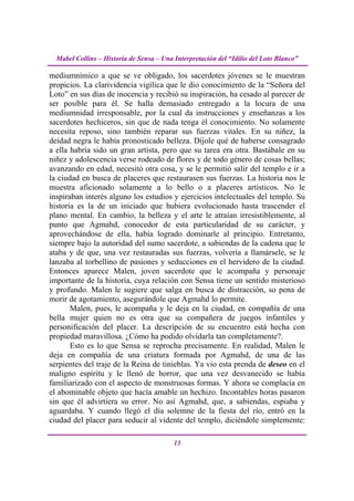 Mabel Collins – Historia de Sensa – Una Interpretación del “Idilio del Loto Blanco”

mediumnímico a que se ve obligado, los sacerdotes jóvenes se le muestran
propicios. La clarividencia vigílica que le dio conocimiento de la “Señora del
Loto” en sus días de inocencia y recibió su inspiración, ha cesado al parecer de
ser posible para él. Se halla demasiado entregado a la locura de una
mediumnidad irresponsable, por la cual da instrucciones y enseñanzas a los
sacerdotes hechiceros, sin que de nada tenga él conocimiento. No solamente
necesita reposo, sino también reparar sus fuerzas vitales. En su niñez, la
deidad negra le había pronosticado belleza. Díjole qué de haberse consagrado
a ella habría sido un gran artista, pero que su tarea era otra. Bastábale en su
niñez y adolescencia verse rodeado de flores y de todo género de cosas bellas;
avanzando en edad, necesitó otra cosa, y se le permitió salir del templo e ir a
la ciudad en busca de placeres que restaurasen sus fuerzas. La historia nos le
muestra aficionado solamente a lo bello o a placeres artísticos. No le
inspiraban interés alguno los estudios y ejercicios intelectuales del templo. Su
historia es la de un iniciado que hubiera evolucionado hasta trascender el
plano mental. En cambio, la belleza y el arte le atraían irresistiblemente, al
punto que Agmahd, conocedor de esta particularidad de su carácter, y
aprovechándose de ella, había logrado dominarle al principio. Entretanto,
siempre bajo la autoridad del sumo sacerdote, a sabiendas de la cadena que le
ataba y de que, una vez restauradas sus fuerzas, volvería a llamársele, se le
lanzaba al torbellino de pasiones y seducciones en el hervidero de la ciudad.
Entonces aparece Malen, joven sacerdote que le acompaña y personaje
importante de la historia, cuya relación con Sensa tiene un sentido misterioso
y profundo. Malen le sugiere que salga en busca de distracción, so pena de
morir de agotamiento, asegurándole que Agmahd lo permite.
       Malen, pues, le acompaña y le deja en la ciudad, en compañía de una
bella mujer quien no es otra que su compañera de juegos infantiles y
personificación del placer. La descripción de su encuentro está hecha con
propiedad maravillosa. ¿Cómo ha podido olvidarla tan completamente?.
       Esto es lo que Sensa se reprocha precisamente. En realidad, Malen le
deja en compañía de una criatura formada por Agmahd, de una de las
serpientes del traje de la Reina de tinieblas. Ya vio esta prenda de deseo en el
maligno espíritu y le llenó de horror, que una vez desvanecido se había
familiarizado con el aspecto de monstruosas formas. Y ahora se complacía en
el abominable objeto que hacía amable un hechizo. Incontables horas pasaron
sin que él advirtiera su error. No así Agmahd, que, a sabiendas, espiaba y
aguardaba. Y cuando llegó el día solemne de la fiesta del río, entró en la
ciudad del placer para seducir al vidente del templo, diciéndole simplemente:

                                          13
 