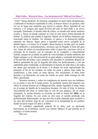 Mabel Collins – Historia de Sensa – Una Interpretación del “Idilio del Loto Blanco”

“¡Ven!” Sensa obedeció. Su hermosa compañera en tanto había desaparecido,
y habiendo el hechicero suprimido la cifra, al buscar Sensa a la primera, sólo
vio en su lugar una serpiente que movía la cabeza. Ríese Agmahd de sus
temores, y le asegura que aquel favorito del mal no hará daño a un siervo
escogido. Entretanto, el animal silba de cólera, su mirada está atenta mientras
avanza, y Sensa no puede soportar su vista en esta nueva forma desnuda de
disfraz. La belleza que amaba el ingenuo vidente era la belleza intrínseca que
trasciende hasta la medula. No obstante, el reposo y la distracción habían
reparado sus fuerzas. Sigue, pues, a Agmahd como siervo escogido de la
deidad negra, y al entrar en el templo, densa bruma le invade; pero en medio
de su turbación y atolondramiento, reconoce que ha llegado la hora del gran
rito. Antes de entrar en consideraciones sobre el gran rito, conviene volver al
principio de la historia, con el concepto de su verdadero y trascendental
sentido, aunque no ya desde un punto de vista limitado al medio ambiente del
Egipto antiguo o a la vida personal de un gran adepto y sostenido del principio
al fin del hilo del relato, cuyo misterio sólo descubre el estudiante después de
haberse penetrado de que la tragedia del alma, tan perfectamente y con tan
espléndido plan combinada, es literalmente la historia de toda alma y de todas
las almas que encarnan en la tierra, y el drama sin cesar representado del
principio al fin de los tiempos, en todas las razas y países, bajo todas las
condiciones, y hoy como en otras épocas. Por nacimiento, el alma tiene
derecho a su liberación, así como ha venido en carne, debe emerger de ella
libre y purificada.
       Nosotros mismos, y todos los congéneres de nuestra raza nos hallamos
en un punto u otro de la senda eterna. La profunda ciencia del sánscrito nos
ofrece la misma historia en el Bhagavad Gita, donde Agmahd, el alma, lucha
en el campo de batalla de la naturaleza humana. En todo el Gita, la historia
trascendental del alma se oculta bajo el velo de una epopeya. De un modo
semejante, la misma historia va envuelta en toda la trama del Idilio en la
tragedia del vidente. En uno como en otro caso, el sentido profundo está
perfectamente determinado, sin que por ello el plan adoptado para ocultarlo a
los ojos del profano, deje de ser verosímil en la antigüedad de los pueblos
donde tuvieron origen el Canto y el Idilio.
       El verdadero significado general de la obra, está ya declarado
brevemente en el prefacio, escrito con intento idéntico al que preside en el
prólogo y el relato mismo.
       Dice así:


                                          14
 