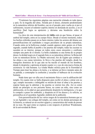 Mabel Collins – Historia de Sensa – Una Interpretación del “Idilio del Loto Blanco”

       “Contienen las siguientes páginas una narración relatada en toda época
y país. Es la tragedia del alma. Atraída por el deseo, elemento predominante
en la naturaleza inferior del hombre, cae en el pecado; pero vuelta en sí por el
sufrimiento, recurre al redentor espíritu interno en demanda de auxilio, y en el
sacrificio final logra su apoteosis y derrama una bendición sobre la
humanidad”.
       La clave de esta interpretación del Idilio está en que Sensa, al pasar el
umbral del templo, entra en su cuerpo físico. Desde el mismo momento, todos
los hechos referidos pasan en su fuero interno; todos los actores del drama son
personificaciones de cualidades o rasgos peculiares de su propia naturaleza.
Cuando entra en la bulliciosa ciudad, cuando aparece entre gentes en el bote
sagrado, cuando habla al pueblo a las puertas del templo, todas las escenas se
suceden en su interior, porque en todos estos casos encuentra y confronta
siempre una parte de sí mismo. La bella ciudadana es una forma de su propio
deseo; la deidad negra en el sagrado bote es su naturaleza inferior; la Reina del
Loto su naturaleza divina. La Madre universal, Isis de Egipto que conduce a
las almas a sus cunas terrestres, lo lleva a las puertas del templo, desde los
tranquilos dominios de lo que aún no ha nacido al mundo de los hombres,
donde le despierta y aprisiona al punto cuanto ve y oye de esta nueva forma de
existencia: la vida humana. La velada Madre mística pasa de la Eternidad al
Tiempo para traer las almas a la tierra, y se detiene un breve instante antes de
su partida, a contemplar la confusión y escuchar el balbuceo de la evolución
humana.
       Nada tiene que ver ella con el nacimiento físico o con la edificación del
templo. En cuanto éste se halla dispuesto para recibir el alma y entrar con su
ego, cumple incesante e infatigable su misión de traer al alma a las puertas y
esperar hasta que la admitan y las puertas se cierren tras ella. Así es como
desde un principio se nos presenta Sensa, no como un niño, sino como un
adolescente, en la edad en que generalmente despierta la inteligencia, y lo que
le compele a pasar los umbrales, y despierta en él los deseos y le solicita, se
personifica en el sacerdote Agmahd, símbolo de la ambición.
       Esta personificación de los varios rasgos de la naturaleza humana que se
ve en Agmahd y sus colegas del templo, así como en los demás personajes de
la historia, es natural en un escritor egipcio y característica del modo de pensar
de su raza. He aquí cómo se expresa a este respecto el profesor Wiedemann,
de la universidad de Bonn:




                                          15
 
