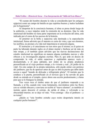 Mabel Collins – Historia de Sensa – Una Interpretación del “Idilio del Loto Blanco”

       “El cuerpo del hombre durante la vida se consideraba (por los antiguos
egipcios) como un campo de batalla en que espíritus buenos y malos luchaban
por la hegemonía”.
       Al despertar de la conciencia humana, el alma es presa desde luego de
la ambición, a cuyo impulso mide la extensión de su dominio. Que la vida
intelectual del hombre no tiene parte importante en la evolución del alma, está
indicado por el curso de los sucesos de la historia.
       Al penetrar en la bella y espaciosa sala destinada a la especulación
intelectual, Sensa advierte que el maestro es corto de vista y que sus alumnos,
los neófitos, no prestan a la vida real importancia ni atención alguna.
       El instructor y el catecúmeno no son otros que él mismo; es él quien en
parte ha laborado durante siglos en el plano mental y héchose así de más en
más miope, y él también quien advierte que las nuevas declaraciones del
estudio intelectual no significan en manera alguna realidades nuevas y sólo
ofrecen a su investigación páginas escritas. Para él, que arde en deseos de
comprender la vida, el salón espacioso y espléndido aparece vacío y
desmantelado, y él pasa adelante, por orden de su propia prudencia
personificada en el viejo profesor miope, a lo viviente y real. ¡Al jardín de la
vida!. En este campo de su propia naturaleza, sólo puede entrar con permiso
del jardinero, que ha de aparecer antes de que se abra la puerta que debe darle
acceso a aquel “mundo de delicada y refrigerante gloria”. El instinto que lo
conduce a la puerta, personificado en el novicio que le ha servido de guía
desde su entrada en el templo, ejerce ahora una acción predominante y clama
para que se le franquee la entrada.
       Tres veces toca el timbre antes de que el jardinero responda a su
llamada, y al fin, cuando éste viene lentamente, moviéndose entre las flores
con su vestido obscuro y conviene en recibir al “nuevo alumno”, es también el
instinto quien descorre el cerrojo, da salida al alma, y volviendo a su
obscuridad interior, no se deja ver más. “Ven conmigo - dice el jardinero - y
no temas”.
       ¿Quién es “este hombre extraño cuyo rostro despertaría interés en
cualquier pecho humano?”.




                                          16
 