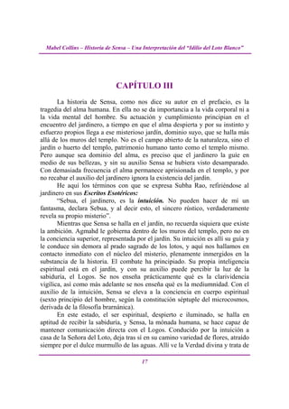 Mabel Collins – Historia de Sensa – Una Interpretación del “Idilio del Loto Blanco”




                               CAPÍTULO III
       La historia de Sensa, como nos dice su autor en el prefacio, es la
tragedia del alma humana. En ella no se da importancia a la vida corporal ni a
la vida mental del hombre. Su actuación y cumplimiento principian en el
encuentro del jardinero, a tiempo en que el alma despierta y por su instinto y
esfuerzo propios llega a ese misterioso jardín, dominio suyo, que se halla más
allá de los muros del templo. No es el campo abierto de la naturaleza, sino el
jardín o huerto del templo, patrimonio humano tanto como el templo mismo.
Pero aunque sea dominio del alma, es preciso que el jardinero la guíe en
medio de sus bellezas, y sin su auxilio Sensa se hubiera visto desamparado.
Con demasiada frecuencia el alma permanece aprisionada en el templo, y por
no recabar el auxilio del jardinero ignora la existencia del jardín.
       He aquí los términos con que se expresa Subha Rao, refiriéndose al
jardinero en sus Escritos Esotéricos:
       “Sebua, el jardinero, es la intuición. No pueden hacer de mí un
fantasma, declara Sebua, y al decir esto, el sincero rústico, verdaderamente
revela su propio misterio”.
       Mientras que Sensa se halla en el jardín, no recuerda siquiera que existe
la ambición. Agmahd le gobierna dentro de los muros del templo, pero no en
la conciencia superior, representada por el jardín. Su intuición es allí su guía y
le conduce sin demora al prado sagrado de los lotos, y aquí nos hallamos en
contacto inmediato con el núcleo del misterio, plenamente inmergidos en la
substancia de la historia. El combate ha principiado. Su propia inteligencia
espiritual está en el jardín, y con su auxilio puede percibir la luz de la
sabiduría, el Logos. Se nos enseña prácticamente qué es la clarividencia
vigílica, así como más adelante se nos enseña qué es la mediumnidad. Con el
auxilio de la intuición, Sensa se eleva a la conciencia en cuerpo espiritual
(sexto principio del hombre, según la constitución séptuple del microcosmos,
derivada de la filosofía brarnánica).
       En este estado, el ser espiritual, despierto e iluminado, se halla en
aptitud de recibir la sabiduría, y Sensa, la mónada humana, se hace capaz de
mantener comunicación directa con el Logos. Conducido por la intuición a
casa de la Señora del Loto, deja tras sí en su camino variedad de flores, atraído
siempre por el dulce murmullo de las aguas. Allí ve la Verdad divina y trata de

                                          17
 