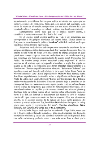 Mabel Collins – Historia de Sensa – Una Interpretación del “Idilio del Loto Blanco”

aproximársele; pero falto de fuerzas para realizar su intento, cae y pasa por los
sucesivos planos de conciencia, hasta que, con auxilio del jardinero, logra
entrar de nuevo en el templo, aunque entra por una puerta distinta de la que
por donde saliera. La senda ya no es la del instinto, sino la del conocimiento.
       Detengámonos ahora, pues que así lo precisa nuestro asunto, a
considerar el misterioso encanto del “Prado de Lotos”.
       En el cuerpo astral existen centros de vida o de conciencia que
corresponden a los ganglios nerviosos del cuerpo físico. Dichos centros se
designan en sánscrito con la palabra “chakras”, difícil de traducir en lengua
occidental por un término equivalente.
       Sobre esta particularidad del cuerpo astral tenemos la enseñanza de los
antiguos mistágogos indos, tanto como la de los videntes de nuestros días. Un
chakra es una rueda de fuego vivo, una forma de energía psíquica en cuyo
ejercicio se ensaya el ego en tanto que evoluciona hacia un estado superior, y
que constituye una función correspondiente del cuerpo astral. Como dice San
Pablo: “Se siembra cuerpo animal, resucitará cuerpo espiritual”. El chakra
superior es el séptimo, que corresponde al cerebro, y según los yoguis, es
asiento de la vida y la conciencia que deben preceder necesariamente a la
iluminación. Llamase específicamente en sánscrito “Sahasrava Chakram”, que
significa centro del loto de mil pétalos, y es lo que Sebua llama “casa de
Nuestra Señora del Loto”. En su exposición del Idilio del Loto Blanco, Subba
Rao llama especialmente la atención sobre el significado atribuido por él al
Prado de Lotos en el jardín. Dice así: “En los escritos místicos de la India se
habla con frecuencia del Sahasrava Chakram cerebral bajo el emblema de un
estanque de lotos en cuyas murmurantes aguas (amrita o néctar padma) florece
el Loto Blanco de mil pétalos, que son los del Sahasravam de los yoguis. En el
mortal ordinario es un capullo, y exactamente como el loto abre sus pétalos y
despliega toda su belleza cuando el sol naciente sobre el horizonte envía sus
rayos a la flor, así también el Sahasravam del neófito se abre y extiende
cuando el Logos comienza a verter su luz en su centro. Una vez plenamente
abierto, es el glorioso asiento de la Señora del Loto, sexto principio del
hombre; y sentada sobre esta flor, la sublime Deidad vierte las aguas de vida y
gracia para regalo y regeneración del alma”. (Escritos Esotéricos. Véase
también: Los Centros de Fuerza, por el Sr. Leadbeater).
       Más todavía, llega a decir que los sectarios del Yoga Hatha, creen que
en el trance extático llamado samadhi, el alma puede alcanzar esta floración
multipétala o miliaria y lanzar una ojeada al esplendor del Sol Espiritual. Pero
este esfuerzo íntimo y profundo como el que más, no se lleva a efecto por la

                                          18
 