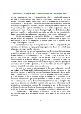 Mabel Collins – Historia de Sensa – Una Interpretación del “Idilio del Loto Blanco”

simple concentración o en el éxtasis ordinario, sino por medio del sushumna
(o dath de los cabalistas), que requiere grandes conocimientos y esfuerzos
físicos y psíquicos. El método del Yoga Hatha es para quienes profundamente
arraigados en la materialidad, necesitan dominar su cuerpo antes de pretender
el dominio del principio pensante. Muchos son al presente los secuaces del
Yoga Hatha, pero desgraciadamente no todos se hallan dispuestos a llevar a
cabo estudios para beber en su fuente de origen la plenitud de la doctrina. Las
prácticas parciales y rudimentarias derivadas de ella, sin su conocimiento
íntegro y armónico, constituyen un grave peligro para quienes las intentan.
       Sin la comprensión y preparación debidas, la “concentración” es el
mayor peligro. El adepto al Yoga Hatha que se halle resuelto a seguir este
método con éxito, ha de consagrar a lo menos veinte años al dominio de su
cuerpo antes de pasar adelante.
       Es el camino más largo para llegar a lo insondable. El Yoga de Patanjalí
comienza por dominar la mente, el principio pensante, dando por sentado que
el cuerpo está sujeto a dicho principio.
       Está admitido por los escritores antiguos que la iluminación instantánea
se puede tener por intuición. Y en Sensa tenemos ejemplo de un alma que, ora
haya tratado de alcanzar la sapiencia por el fatigoso medio de Hatha Yoga o
por el más noble de Patanjalí, los ha dejado atrás a los dos. Cree
absolutamente en la verdad absoluta, y guiado por la intuición, es capaz de
elevarse en un vuelo de inspiración al estanque sagrado, facultad perceptiva
despertada en el estado espiritual, y en un momento de fruición suprema
contemplar en toda su plenitud la divina sabiduría.
       He aquí ya el punto en que se necesita la doctrina exuberante y capital
de La Luz en el Sendero. El neófito puede conjurar lo más trágico de la vida
del alma matando la ambición, que profundamente la degrada. Sensa no lo
sabe. La ambición es el incentivo del esfuerzo para el común de los hombres,
y le ha puesto á él en el sendero. Porque la aspiración al ocultismo es la
ambición más elevada a que puede pretender el hombre. Y Sensa, que ya está
en el camino, que es capaz de iluminaciones repentinas, no ha comprendido
que ha de dominar su naturaleza inferior antes de entrar libremente en el
ejercicio de su naturaleza superior. En consecuencia, en vez de dominar la
ambición, le domina. Instintos sin nombre, creaciones e instrumentos de la
ambición, le abaten y le oprimen. La intuición es inútil aquí. Sebua exclama:
       “¡Habéis visto!. ¡Sois maestro de hombres!” y le da así la mano para
hacerle descender a su naturaleza inferior, para provocar las ansias de la
ambición.

                                          19
 