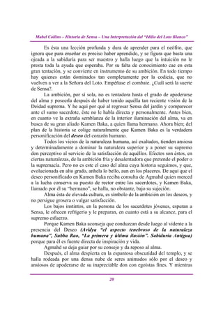 Mabel Collins – Historia de Sensa – Una Interpretación del “Idilio del Loto Blanco”

       Es ésta una lección profunda y dura de aprender para el neófito, que
ignora que para enseñar es preciso haber aprendido, y se figura que basta una
ojeada a la sabiduría para ser maestro y halla luego que la intuición no le
presta toda la ayuda que esperaba. Por su falta de conocimiento cae en esta
gran tentación, y se convierte en instrumento de su ambición. En todo tiempo
hay quienes están dominados tan completamente por la codicia, que no
vuelven a ver a la Señora del Loto. Empéñase el combate. ¿Cuál será la suerte
de Sensa?.
       La ambición, por sí sola, no es tentadora hasta el grado de apoderarse
del alma y poseerla después de haber tenido aquélla tan reciente visión de la
Deidad suprema. Y he aquí por qué al regresar Sensa del jardín y comparecer
ante el sumo sacerdote, éste no le habla directa y personalmente. Antes bien,
en cuanto ve la extraña semblanza de la interior iluminación del alma, va en
busca de su gran aliado Kamen Baka, a quien llama hermano. Ahora bien; del
plan de la historia se colige naturalmente que Kamen Baka es la verdadera
personificación del deseo del corazón humano.
       Todos los vicios de la naturaleza humana, así exaltados, tienden ansiosa
y determinadamente a dominar la naturaleza superior y a poner su supremo
don perceptivo al servicio de la satisfacción de aquéllos. Efectos son éstos, en
ciertas naturalezas, de la ambición fría y desalentadora que pretende el poder o
la supremacía. Pero no es este el caso del alma cuya historia seguimos, y que,
evolucionada en alto grado, anhela lo bello, aun en los placeres. De aquí que el
deseo personificado en Kamen Baka reciba consulta de Agmahd quien merced
a la lucha conserva su puesto de rector entre los sacerdotes, y Kamen Baka,
llamado por él su “hermano”, se halla, no obstante, bajo su sujeción.
       Alma ésta de elevada cultura, es símbolo de la ambición en los deseos, y
no persigue grosera o vulgar satisfacción.
       Los bajos instintos, en la persona de los sacerdotes jóvenes, esperan a
Sensa, le ofrecen refrigerio y le preparan, en cuanto está a su alcance, para el
supremo esfuerzo.
       Porque Kamen Baka aconseja que conduzcan desde luego al vidente a la
presencia del Deseo (Avidya “el aspecto tenebroso de la naturaleza
humana”, Subba Rao, “La primera y última ilusión”. Sabiduría Antigua)
porque para él es fuente directa de inspiración y vida.
       Agmahd se deja guiar por su consejo y da reposo al alma.
       Después, el alma despierta en la espantosa obscuridad del templo, y se
halla rodeada por una densa nube de seres animados sólo por el deseo y
ansiosos de apoderarse de su inapreciable don con egoístas fines. Y mientras

                                          20
 