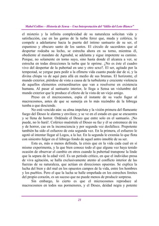 Mabel Collins – Historia de Sensa – Una Interpretación del “Idilio del Loto Blanco”

el misterio y la infinita complexidad de su naturaleza solicitan vida y
satisfacción, cae en las garras de la turba feroz que, muda y colérica, le
compele a adelantarse hacia la puerta del íntimo santuario de su ser, el
espantoso y obscuro santo de los santos. El círculo de sacerdotes que al
despertar rodeaba su lecho, se estrecha ahora en su torno, mientras él,
obediente al mandato de Agmahd, se adelanta y sigue impotente su camino.
Porque, no solamente en torno suyo, sino hasta donde él alcanza a ver, se
estrecha en todas direcciones la turba que le oprime. ¿No es éste el cuadro
vivo del despertar de la pubertad en uno y otro sexo?. El ser, agitado por la
tempestad, se yergue para pedir a la efímera vida cuanto puede dar de sí, y la
divina chispa va de aquí para allá en medio de sus brumas. El horizonte, el
mundo exterior, piérdese de vista a causa de la turbulenta y creciente violencia
de aquellos elementos extraordinarios que van a resolverse en existencia
humana. Al pasar al santuario interior, le llega a Sensa un vislumbre del
mundo exterior que le produce el efecto de la vista de un viejo amigo.
       Preso en el microcosmos, espía el instante de su vuelo fugaz al
macrocosmos, antes de que se sumerja en lo más recóndito de la lóbrega
tumba a que desciende.
       No está vencido aún: su alma impoluta y la visión primera del flameante
fuego del Deseo le alarma y envilece; y se ve en el estado en que se encuentra
y se llena de horror. Ordénale el Deseo que entre solo en el santuario. ¡No
puede, no lo hará!. Colérico muéstrale el Deseo su faz y él se estremece de ira
y de horror, cae en la inconsciencia y por segunda vez desfallece. Prepotente
también ha sido el esfuerzo de esta segunda vez. En la primera, el esfuerzo le
agotó al intentar llegar al Logos, a la luz. En la segunda le extenúa lo que flota
con siniestro fulgor en el lóbrego fondo de aquel antro innoble de su ser.
       Esta es, más o menos definida, la crisis que en la vida cada cual en sí
mismo experimenta, y la que bien conoce todo el que alguna vez haya tenido
ocasión de observar el cambio en otros cuando la pubertad transpone la linde
que la separa de la edad viril. Es un período crítico, en que el individuo presa
de viva agitación, se halla exclusivamente atento al conflicto interior de las
fuerzas de su naturaleza, que actúan en direcciones opuestas. Se explica la
lucha del bien y del mal en los opuestos campos de la vida, entre los hombres
y los pueblos. Pero el que la lucha se halle empeñada en los estrechos límites
del propio corazón, es un suceso que no puede menos de producir sorpresa.
       Sin embargo, lo cierto es que el microcosmos reproduce al
macrocosmos en todos sus pormenores, y el Deseo, deidad negra y potente


                                          21
 