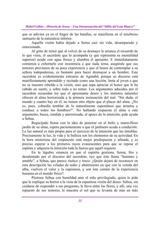 Mabel Collins – Historia de Sensa – Una Interpretación del “Idilio del Loto Blanco”

que se adivina ya en el fragor de las batallas, se manifiesta en el tenebroso
santuario de la naturaleza inferior.
       Aquella visión había dejado a Sensa casi sin vida, desamparado y
emocionado.
       Al grito de terror que al volver de su desmayo le arranca el recuerdo de
lo que viera, el sacerdote que lo acompaña (y que representa su mentalidad
superior) acude con agua fresca y alumbra el aposento. E inmediatamente
comienza a exhortarle con insistencia a que nada tema, asegúrale que sus
temores provienen de su poca experiencia y que el honor de contemplar a su
señora todopoderosa, es bastante para hacer desmayar a un hombre. Este
sacerdote es evidentemente emisario de Agmahd, porque su discurso está
manifiestamente aprendido y recitado como una lección. Insta al joven a que
no se muestre rebelde a la visión, sino que sepa apreciar el honor que le ha
cabido en suerte, y sobre todo a no temer. Los argumentos aducidos por el
sacerdote recuerdan los que el apremiante deseo y los instintos naturales
ofrecen al alma horrorizada a la primera insinuación del mal. “Sin duda, el
mundo y cuanto hay en él, no tienen otro objeto que el placer del alma. ¿No
es, pues, cobardía temblar de lo naturalmente espontáneo que arrastra y
conduce a todos los hombres?”. No hallando respuesta el alma a este
argumento, busca, rendida y aterrorizada, el apoyo de la intuición, pide ayuda
a Sebua.
       Regocijado Sensa con la idea de penetrar en el bello y maravilloso
jardín de su alma, espera pacientemente a que el jardinero acuda a conducirle.
La luz natural es más propia para el ejercicio de la intuición que las tinieblas.
Precisamente la luz, la vida y la belleza son los elementos de su actividad. En
la hora misteriosa del crepúsculo está mejor predispuesta y afinada, y es
preciso esperar a los primeros rayos evanescentes para que se repose el
espíritu y adquiera la intuición toda la fuerza que aquél requiere.
       En la lúgubre estancia en que el espíritu gestiona, Sensa, frío y
desalentado por el discurso del sacerdote, oye que éste llama “humano y
amable”, a Sebua, que parece rústico y tosco. ¿Quién dejará de reconocer en
esta descripción las veladas de tedio y abatimiento en que con la venida del
alba, vuelven el valor y la esperanza, y son lote común de la experiencia
humana en el mundo físico?.
       Póstrase Sebua con humildad ante el niño privilegiado, quien le pide
que le explique su horror a la vista de la espantosa visión del deseo. Sebua, sin
cuidarse de responder a sus preguntas, le lleva entre las flores, y allí, una vez
repuesto de sus temores, le muestra el sol que se levanta de más en más

                                          22
 