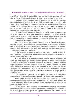 Mabel Collins – Historia de Sensa – Una Interpretación del “Idilio del Loto Blanco”

magnífico, a despecho de las tinieblas y sus horrores. Luego conduce a Sensa,
sin que éste se dé cuenta, al estanque de lotos y le pregunta si ve a la diosa.
       Inquieta a Sensa, medroso todavía, el temor de ver aún la expresión
cruel del obscuro semblante del Deseo. Al levantar los ojos, ve de nuevo a la
Señora de la Flor de Loto, y comprende que una vez más llega a sus dominios
guiado por la intuición. Incítale Sebua a que le hable, y cae de rodillas en
espera de que quizá vaya por fin a ocurrir el fausto acontecimiento de
comunicarse abiertamente con la divinidad.
       De nuevo intenta Sensa aproximarse a la visión, y sostenido por Sebua
se acerca al estanque cuyas aguas superfluyen y llega a tocar la orla del traje
flotante de la diosa. En vano pretende ver su rostro, porque irradia luz y no
puede contemplarlo a causa de su brillo. El resplandor del Logos le ciega.
       “¿Madre, y las tinieblas?”.
       Tal es la pregunta que en toda época el alma se formula a sí misma,
cuando, elevada a mayores alturas, inquiere atemorizada la manera de luchar
con su debilidad. Y he aquí plenamente expresada en palabras la sublime
doctrina dada por el mismo Logos en todos los siglos y enseñada siempre por
los verdaderos filósofos y místicos:
       “La obscuridad no ha de arredrarnos; antes bien, debemos triunfar de
ella y obligarla a replegarse en la misma medida en que para el alma avanza y
se confirma el reino de la luz”.
       Si la obscuridad de su inferior naturaleza no debe arredrar al hombre, no
habrá ya cosa alguna que abata o alarme, porque la íntima obscuridad del
“Santuario del Templo” es substancialmente la del infierno. La Reina del Loto
explica al vidente cómo el Santuario íntimo del Templo, reclusión de la luz
solar, debe estar iluminado por la del espíritu. Si no lo está, es por la
“ceguedad de los sacerdotes”, esto es, por los vicios de la naturaleza humana
que, provenientes de las tinieblas (Tamas), se nutren de su propia prole y
resisten a la luz.
       Los sacerdotes, ayudados de su prole de pérfidos y tenebrosos
pensamientos, se hallaban siempre dispuestos a extinguir la luz del espíritu.
       Sensa volvió doliente de la altura a que había ascendido, y Sebua
permaneció retraído y desanimado. La Ambición y el Deseo, en la persona de
los dos sacerdotes colocados a cada lado, hicieron comprender a Sensa que su
puesto estaba entre ellos.
       De este modo Sensa, guardado y conducido por aquellas dos pasiones
dominantes de la naturaleza humana, abandona el campo espiritual de la luz y
de la vida, para volver a pasar los lúgubres umbrales del Templo. Es su

                                          23
 