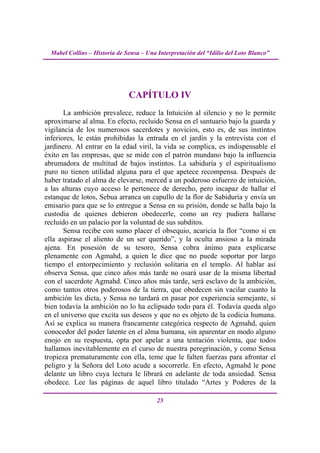 Mabel Collins – Historia de Sensa – Una Interpretación del “Idilio del Loto Blanco”




                               CAPÍTULO IV
       La ambición prevalece, reduce la Intuición al silencio y no le permite
aproximarse al alma. En efecto, recluido Sensa en el santuario bajo la guarda y
vigilancia de los numerosos sacerdotes y novicios, esto es, de sus instintos
inferiores, le están prohibidas la entrada en el jardín y la entrevista con el
jardinero. Al entrar en la edad viril, la vida se complica, es indispensable el
éxito en las empresas, que se mide con el patrón mundano bajo la influencia
abrumadora de multitud de bajos instintos. La sabiduría y el espiritualismo
puro no tienen utilidad alguna para el que apetece recompensa. Después de
haber tratado el alma de elevarse, merced a un poderoso esfuerzo de intuición,
a las alturas cuyo acceso le pertenece de derecho, pero incapaz de hallar el
estanque de lotos, Sebua arranca un capullo de la flor de Sabiduría y envía un
emisario para que se lo entregue a Sensa en su prisión, donde se halla bajo la
custodia de quienes debieron obedecerle, como un rey pudiera hallarse
recluido en un palacio por la voluntad de sus subditos.
       Sensa recibe con sumo placer el obsequio, acaricia la flor “como si en
ella aspirase el aliento de un ser querido”, y la oculta ansioso a la mirada
ajena. En posesión de su tesoro, Sensa cobra ánimo para explicarse
plenamente con Agmahd, a quien le dice que no puede soportar por largo
tiempo el entorpecimiento y reclusión solitaria en el templo. Al hablar así
observa Sensa, que cinco años más tarde no osará usar de la misma libertad
con el sacerdote Agmahd. Cinco años más tarde, será esclavo de la ambición,
como tantos otros poderosos de la tierra, que obedecen sin vacilar cuanto la
ambición les dicta, y Sensa no tardará en pasar por experiencia semejante, si
bien todavía la ambición no lo ha eclipsado todo para él. Todavía queda algo
en el universo que excita sus deseos y que no es objeto de la codicia humana.
Así se explica su manera francamente categórica respecto de Agmahd, quien
conocedor del poder latente en el alma humana, sin aparentar en modo alguno
enojo en su respuesta, opta por apelar a una tentación violenta, que todos
hallamos inevitablemente en el curso de nuestra peregrinación, y como Sensa
tropieza prematuramente con ella, teme que le falten fuerzas para afrontar el
peligro y la Señora del Loto acude a socorrerle. En efecto, Agmahd le pone
delante un libro cuya lectura le librará en adelante de toda ansiedad. Sensa
obedece. Lee las páginas de aquel libro titulado “Artes y Poderes de la

                                          25
 