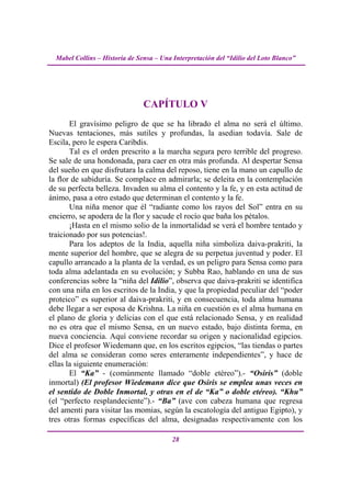 Mabel Collins – Historia de Sensa – Una Interpretación del “Idilio del Loto Blanco”




                                CAPÍTULO V
       El gravísimo peligro de que se ha librado el alma no será el último.
Nuevas tentaciones, más sutiles y profundas, la asedian todavía. Sale de
Escila, pero le espera Caribdis.
       Tal es el orden prescrito a la marcha segura pero terrible del progreso.
Se sale de una hondonada, para caer en otra más profunda. Al despertar Sensa
del sueño en que disfrutara la calma del reposo, tiene en la mano un capullo de
la flor de sabiduría. Se complace en admirarla; se deleita en la contemplación
de su perfecta belleza. Invaden su alma el contento y la fe, y en esta actitud de
ánimo, pasa a otro estado que determinan el contento y la fe.
       Una niña menor que él “radiante como los rayos del Sol” entra en su
encierro, se apodera de la flor y sacude el rocío que baña los pétalos.
       ¡Hasta en el mismo solio de la inmortalidad se verá el hombre tentado y
traicionado por sus potencias!.
       Para los adeptos de la India, aquella niña simboliza daiva-prakriti, la
mente superior del hombre, que se alegra de su perpetua juventud y poder. El
capullo arrancado a la planta de la verdad, es un peligro para Sensa como para
toda alma adelantada en su evolución; y Subba Rao, hablando en una de sus
conferencias sobre la “niña del Idilio”, observa que daiva-prakriti se identifica
con una niña en los escritos de la India, y que la propiedad peculiar del “poder
proteico” es superior al daiva-prakriti, y en consecuencia, toda alma humana
debe llegar a ser esposa de Krishna. La niña en cuestión es el alma humana en
el plano de gloria y delicias con el que está relacionado Sensa, y en realidad
no es otra que el mismo Sensa, en un nuevo estado, bajo distinta forma, en
nueva conciencia. Aquí conviene recordar su origen y nacionalidad egipcios.
Dice el profesor Wiedemann que, en los escritos egipcios, “las tiendas o partes
del alma se consideran como seres enteramente independientes”, y hace de
ellas la siguiente enumeración:
       El “Ka” - (comúnmente llamado “doble etéreo”).- “Osiris” (doble
inmortal) (El profesor Wiedemann dice que Osiris se emplea unas veces en
el sentido de Doble Inmortal, y otras en el de “Ka” o doble etéreo). “Khu”
(el “perfecto resplandeciente”).- “Ba” (ave con cabeza humana que regresa
del amenti para visitar las momias, según la escatología del antiguo Egipto), y
tres otras formas específicas del alma, designadas respectivamente con los

                                          28
 
