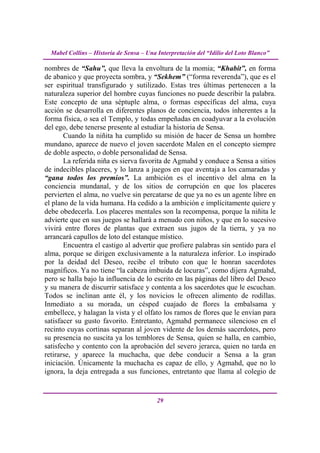 Mabel Collins – Historia de Sensa – Una Interpretación del “Idilio del Loto Blanco”

nombres de “Sahu”, que lleva la envoltura de la momia; “Khabit”, en forma
de abanico y que proyecta sombra, y “Sekhem” (“forma reverenda”), que es el
ser espiritual transfigurado y sutilizado. Estas tres últimas pertenecen a la
naturaleza superior del hombre cuyas funciones no puede describir la palabra.
Este concepto de una séptuple alma, o formas específicas del alma, cuya
acción se desarrolla en diferentes planos de conciencia, todos inherentes a la
forma física, o sea el Templo, y todas empeñadas en coadyuvar a la evolución
del ego, debe tenerse presente al estudiar la historia de Sensa.
       Cuando la niñita ha cumplido su misión de hacer de Sensa un hombre
mundano, aparece de nuevo el joven sacerdote Malen en el concepto siempre
de doble aspecto, o doble personalidad de Sensa.
       La referida niña es sierva favorita de Agmahd y conduce a Sensa a sitios
de indecibles placeres, y lo lanza a juegos en que aventaja a los camaradas y
“gana todos los premios”. La ambición es el incentivo del alma en la
conciencia mundanal, y de los sitios de corrupción en que los placeres
pervierten el alma, no vuelve sin percatarse de que ya no es un agente libre en
el plano de la vida humana. Ha cedido a la ambición e implícitamente quiere y
debe obedecerla. Los placeres mentales son la recompensa, porque la niñita le
advierte que en sus juegos se hallará a menudo con niños, y que en lo sucesivo
vivirá entre flores de plantas que extraen sus jugos de la tierra, y ya no
arrancará capullos de loto del estanque místico.
       Encuentra el castigo al advertir que profiere palabras sin sentido para el
alma, porque se dirigen exclusivamente a la naturaleza inferior. Lo inspirado
por la deidad del Deseo, recibe el tributo con que le honran sacerdotes
magníficos. Ya no tiene “la cabeza imbuida de locuras”, como dijera Agmahd,
pero se halla bajo la influencia de lo escrito en las páginas del libro del Deseo
y su manera de discurrir satisface y contenta a los sacerdotes que le escuchan.
Todos se inclinan ante él, y los novicios le ofrecen alimento de rodillas.
Inmediato a su morada, un césped cuajado de flores la embalsama y
embellece, y halagan la vista y el olfato los ramos de flores que le envían para
satisfacer su gusto favorito. Entretanto, Agmahd permanece silencioso en el
recinto cuyas cortinas separan al joven vidente de los demás sacerdotes, pero
su presencia no suscita ya los temblores de Sensa, quien se halla, en cambio,
satisfecho y contento con la aprobación del severo jerarca, quien no tarda en
retirarse, y aparece la muchacha, que debe conducir a Sensa a la gran
iniciación. Únicamente la muchacha es capaz de ello, y Agmahd, que no lo
ignora, la deja entregada a sus funciones, entretanto que llama al colegio de


                                          29
 