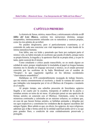 Mabel Collins – Historia de Sensa – Una Interpretación del “Idilio del Loto Blanco”




                        CAPÍTULO PRIMERO
       La historia de Sensa, mística, maravillosa y artísticamente referida en El
Idilio del Loto Blanco, contiene tres narraciones distintas, aunque
inseparables, intrínsecamente enlazadas con su naturaleza y esencia propias,
como los tres pétalos de un trébol.
       No pueden desglosarse, pero sí particularmente examinarse, y el
contenido de cada una concierne con vital importancia a lo más hondo de la
íntima naturaleza humana.
       Este Idilio, una vez leído y penetrado que fuere por cualquier parte el
místico velo, no habrá iniciado en ocultismo que pueda olvidarlo, porque narra
su propia historia, la tragedia y la apoteosis final de su propia alma, y es por lo
tanto, parte esencial de él mismo.
       Como estudiante o crítico puedo transcribirlo, no en modo alguno en
calidad de autor, porque simplemente lo trasladaba al papel en lengua humana
mientras me lo dictaba en lenguaje universal y místico, en el estado personal
conocido por los ocultistas de la India Meridional con el nombre de
“Swapna”, lo que vagamente significa en los idiomas occidentales
“clarividencia sonambúlica”.
       Hallábame en 1878 considerablemente recargada de trabajo literario,
que me retenía constantemente al escritorio, y desde la ventana del cuarto en
que trabajaba veía transportar por el río el Obelisco de Cleopatra e instalarlo
en el muelle.
       Al propio tiempo, una soberbia procesión de hierofantes egipcios
llegaba a mi cuarto por la escalera, transponía el umbral de la puerta y
tomaban asiento en torno de mi mesa. Al principio pensé en una aparición de
formas astrales en conexión con el Obelisco. Entretanto, como la visita
misteriosa continuaba y culminaba en un máximo esfuerzo, es evidente que,
en caso de que fuesen formas astrales, se hallaban animadas y dirigidas por
sus egos respectivos y constituían los verdaderos ka de algunos sacerdotes del
antiguo Egipto. Bien sabido es que, en efecto, los egipcios, de suyo religiosos,
admitían que el ka o forma astral de la entidad espiritual podía servir a su ego
para grandes fines, a condición de estar cuidadosamente preservado y
protegido.


                                          3
 