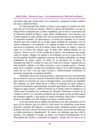 Mabel Collins – Historia de Sensa – Una Interpretación del “Idilio del Loto Blanco”

sacerdotes para que tomen parte en la ceremonia y preparen el lecho cubierto
de rosas y orlado de flores.
       La niña principia por inducir a Sensa a que juegue a la pelota con ella,
para que así él olvide sus temores. Ábrese la puerta del Santuario, a la que se
dirige Sensa conducido por su bella compañera, que lo lleva a la presencia de
la tenebrosa deidad (Avidya) y logra Sensa sobreponerse a sus temores, aun
cuando aquélla se aleja. Queda solo con la personificación de las tinieblas de
la naturaleza humana. Al aproximarse a la diosa por mandato de la misma,
advierte que está vestida de un vivido ropaje, bordado de serpientes con los
anillos enlazados y la confusión y el espanto invaden su alma. Sus temores
provocan la sarcástica risa de la diosa, quien desvanece su ropaje y pone la
mano en la frente del vidente, que se halla libre definitivamente de sus
temores. Torna a ver el vivido vestido de la diosa y las serpientes que reptan
sobre el cuerpo y llegan a la cabeza y sin embargo, ya no le causa terror. En
una de aquellas horribles serpientes reconoce de manera indudable a su alegre
compañera de juego, quien, al entrar él en presencia de la diosa, ha
desaparecido para ir a ocupar su sitio en el traje de la misma. Aquella niña es
daiva-prakriti, idéntica a la bella cortesana y son su propia mente, y forman
parte de la vestidura viviente de la tenebrosa realeza. Es el alma humana que
cubre de un velo y de una ropa viviente y arbitrariamente multiforme la
presencia augusta de sus propias tinieblas.
       Extenuado Sensa por la dura prueba, y para precaver las consecuencias
de un esfuerzo excesivo, necesita el beneficio del baño y la frescura del jardín
para reparar sus fuerzas; de esto se encarga Sebua, con permiso de Agmahd.
Sin embargo, no debe Sebua llevar a Sensa al estanque de lotos, porque a
causa de la mudanza experimentada, no podrá aproximarse a la flor mística, ni
llegarse al agua lustral, y habrá de buscar en el fluido astral el refrigerio y el
reposo que le permiten sus momentos de libertad. Entretanto, la diosa de la
verdad se ofrece a su vista para enseñarle que las aguas en que se halla manan
del estanque sagrado, y que podrá sin riesgo sostenerse sobre ellas a voluntad,
de pie o de rodillas, con sólo dirigirse al Logos y pedirle auxilio.
       ¡Con qué perfección se adapta esta doctrina a los que, satisfechos con el
goce de los placeres que les ofrece la vida astral, los consideran como dones
genuinos o propios del espíritu, y a quienes tarde o temprano acude a levantar
la Dama del Loto, como lo hiciera en el caso de Sensa, a pesar de que sabe que
se hallan próximos a abandonarla!. No tanto, sin embargo, para que ella lo
permita. Así andando el tiempo, su dulce voz resuena profundamente en la
obscuridad del cerebro y rememora la plegaria: “arroja una luz nueva en la

                                          30
 