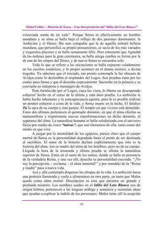 Mabel Collins – Historia de Sensa – Una Interpretación del “Idilio del Loto Blanco”

extraviada senda de mi vida”. Porque Sensa es efectivamente un hombre
mundano y su alma se halla bajo el influjo de dos pasiones dominantes: la
Ambición y el Deseo. Sin más compañía que la de aquella infantil belleza
mundana, que personifica su propio pensamiento, se sacia de los más variados
y exquisitos placeres y se halla sumamente feliz. Pero entretanto que Agmahd
da las órdenes para la gran ceremonia, su bella amiga cambia su forma por la
de una de las sierpes del Deseo, y de nuevo Sensa se encuentra solo.
       Todo lo que se refiere a las iniciaciones se halla expuesto veladamente
en los escritos esotéricos, y lo propio acontece en el drama místico, o divina
tragedia. Ya sabemos que el iniciado, tan pronto contempla la faz obscura de
Avidya como lo deslumbra el resplandor del Logos. Son pruebas éstas por las
cuales pasa Sensa y que él describe expresamente. Sucumbe en la primera y se
convierte en intérprete y mensajero de Avidya.
       Pero fortalecido por el Logos, cuya luz viera, lo liberta un desesperado
esfuerzo' hecho en el curso de la última y más dura prueba. La ambición le
había hecho inhumano y la concupiscencia egoísta, pero le es posible realizar
un postrer esfuerzo a costa de la vida, y Sensa muere en la lucha. El fatídico
Tú le saca de su cuerpo y éste perece. El templo en que viviera está demolido.
Estos dos últimos pertenecen al quíntuple dominio, en que el alma efectúa su
metamorfosis y experimenta nuevas transformaciones en dicho dominio, al
separarse del alma. La naturaleza humana se halla solidarizada con el universo
físico por medio de cinco “tattvas”, que son elementos de ella, tanto como del
medio en que vive.
       A juzgar por la mentalidad de los egipcios, parece claro que el cuerpo
mortal de Sensa es la personalidad degradada hasta el punto de ser destinada
al sacrificio. El autor de la historia declara explícitamente que ésta es la
historia del alma. Isis es madre del alma de los hombres, pero no de su cuerpo.
Llegada la hora de la tremenda y última prueba se afirma la naturaleza
superior de Sensa. Entra en el santo de los santos, donde se halla en presencia
de la verdadera Reina, y una vez allí, desecha su personalidad execrada. “¡Yo
soy la percepción, - exclama, - el alma inmortal!” y por mandato de la “Reina
y madre” pasa a nueva vida.
       Acá y allá contempla dispersas las chispas de la vida. La ambición lanza
una postrera llamarada y vuela a alimentarse en otra parte, en tanto que Malen
queda como alma mortal. Descripción es ésta que encierra un grande y
profundo misterio. Los nombres usados en el Idilio del Loto Blanco son de
origen hebreo, pertenecen a las lenguas arábiga y aramaica y sustentan ideas
que ayudan a explicar la índole de los personajes. Malen tiene allí la acepción

                                          31
 