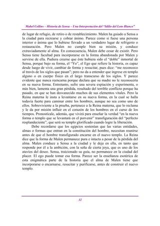 Mabel Collins – Historia de Sensa – Una Interpretación del “Idilio del Loto Blanco”

de lugar de refugio, de retiro o de restablecimiento. Malen ha guiado a Sensa a
la ciudad para recrearse y cobrar ánimo. Parece como si fuese una persona
interior o ánima que lo hubiese llevado a un verdadero lugar de refrigerio o
restauración. Pero Malen no cumple bien su misión, y conduce
extraviadamente al alma. En consecuencia, Malen debe cesar de existir. Pero
Sensa tiene facultad para incorporarse en la forma abandonada por Malen y
servirse de ella. Pudiera creerse que éste hubiera sido el “doble” inmortal de
Sensa, porque bajo su forma, el “Yo”, el Ego que refiere la historia, es capaz
desde luego de vivir, cambiar de forma y resucitar, pues dice: “me reconozco
al través de los siglos que pasan”; pero no da a entender que ingrese en templo
alguno o en cuerpo físico en el largo transcurso de los siglos. Y parece
evidente que nunca reencarna porque declara que su madre no le reconocería
en su nueva forma. Entretanto, sufre una severa expiación y experimenta, o
más bien, lamenta una gran pérdida, resultado del terrible conflicto porque ha
pasado, en que se han desvanecido muchos de sus elementos vitales. Pero la
Reina materna le insta a levantarse en su nueva forma, en la cual se halla
todavía fuerte para caminar entre los hombres, aunque no sea como uno de
ellos. Sobreviviente a la prueba, pertenece a la Reina materna, que lo reclama
y le da por misión influir en el corazón de los hombres en el curso de los
tiempos. Pronostícale, además, que vivirá para enseñar la verdad “en la nueva
forma o templo que se levantará en el porvenir” transfiguración del “perfecto
resplandeciente”, que será su templo glorificado cuando logre la liberación.
       Debe recordarse que los egipcios sostenían que las varias entidades,
almas o formas que entran en la constitución del hombre, necesitan reunirse
antes de que el hombre transfigurado encarne en el nuevo templo. La Reina
dice que la forma de Malen permanece pura e intacta a pesar de la pérdida del
alma. Malen conduce a Sensa a la ciudad y le deja en ella, en tanto que
responde por él a la ambición, con la seña de cierta joya, que es uno de los
atavíos del deseo. Sensa, traicionado su guía, no permanece en la ciudad del
placer. El ego puede tomar esa forma. Parece ser la enseñanza esotérica de
esta enigmática parte de la historia que el alma de Malen tiene que
incorporarse o encarnarse, resucitar y purificarse, antes de construir el nuevo
templo.




                                          32
 