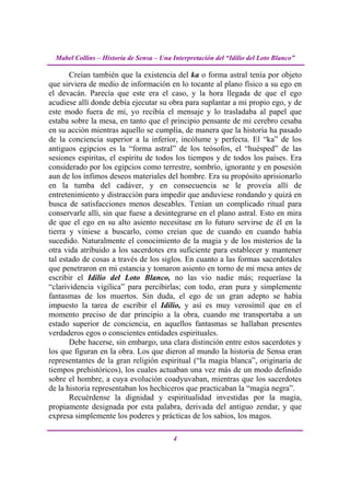 Mabel Collins – Historia de Sensa – Una Interpretación del “Idilio del Loto Blanco”

       Creían también que la existencia del ka o forma astral tenía por objeto
que sirviera de medio de información en lo tocante al plano físico a su ego en
el devacán. Parecía que este era el caso, y la hora llegada de que el ego
acudiese allí donde debía ejecutar su obra para suplantar a mi propio ego, y de
este modo fuera de mí, yo recibía el mensaje y lo trasladaba al papel que
estaba sobre la mesa, en tanto que el principio pensante de mi cerebro cesaba
en su acción mientras aquello se cumplía, de manera que la historia ha pasado
de la conciencia superior a la inferior, incólume y perfecta. El “ka” de los
antiguos egipcios es la “forma astral” de los teósofos, el “huésped” de las
sesiones espiritas, el espíritu de todos los tiempos y de todos los países. Era
considerado por los egipcios como terrestre, sombrío, ignorante y en posesión
aun de los ínfimos deseos materiales del hombre. Era su propósito aprisionarlo
en la tumba del cadáver, y en consecuencia se le proveía allí de
entretenimiento y distracción para impedir que anduviese rondando y quizá en
busca de satisfacciones menos deseables. Tenían un complicado ritual para
conservarle allí, sin que fuese a desintegrarse en el plano astral. Esto en mira
de que el ego en su alto asiento necesitase en lo futuro servirse de él en la
tierra y viniese a buscarlo, como creían que de cuando en cuando había
sucedido. Naturalmente el conocimiento de la magia y de los misterios de la
otra vida atribuido a los sacerdotes era suficiente para establecer y mantener
tal estado de cosas a través de los siglos. En cuanto a las formas sacerdotales
que penetraron en mi estancia y tomaron asiento en torno de mi mesa antes de
escribir el Idilio del Loto Blanco, no las vio nadie más; requeríase la
“clarividencia vigílica” para percibirlas; con todo, eran pura y simplemente
fantasmas de los muertos. Sin duda, el ego de un gran adepto se había
impuesto la tarea de escribir el Idilio, y así es muy verosímil que en el
momento preciso de dar principio a la obra, cuando me transportaba a un
estado superior de conciencia, en aquellos fantasmas se hallaban presentes
verdaderos egos o conscientes entidades espirituales.
       Debe hacerse, sin embargo, una clara distinción entre estos sacerdotes y
los que figuran en la obra. Los que dieron al mundo la historia de Sensa eran
representantes de la gran religión espiritual (“la magia blanca”, originaria de
tiempos prehistóricos), los cuales actuaban una vez más de un modo definido
sobre el hombre, a cuya evolución coadyuvaban, mientras que los sacerdotes
de la historia representaban los hechiceros que practicaban la “magia negra”.
       Recuérdense la dignidad y espiritualidad investidas por la magia,
propiamente designada por esta palabra, derivada del antiguo zendar, y que
expresa simplemente los poderes y prácticas de los sabios, los magos.

                                          4
 