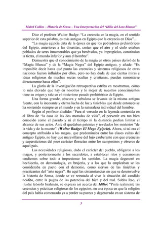 Mabel Collins – Historia de Sensa – Una Interpretación del “Idilio del Loto Blanco”

        Dice el profesor Walter Budge: “La creencia en la magia, en el sentido
superior de esta palabra, es más antigua en Egipto que la creencia en Dios”...
        “La magia egipcia data de la época en que los pobladores prehistóricos
del Egipto, anteriores a las dinastías, creían que el aire y el cielo estaban
poblados de seres innumerables que ya benévolos, ya impropicios, constituían
la tierra, el mundo inferior y aun el hombre”.
        Demuestra que el conocimiento de la magia en otros países derivó de la
“Magia Blanca” y de la “Magia Negra” del Egipto antiguo, y añade: “Es
imposible decir hasta qué punto las creencias y sistemas religiosos de otras
naciones fueron influidos por ellos, pero no hay duda de que ciertas miras e
ideas religiosas de muchas sectas ocultas y cristianas, pueden remontarse
directamente hasta ellos”.
        La gloria de la investigación retrospectiva estriba en mostrarnos, cómo
lo más elevado que hay en nosotros y lo mejor de nuestros conocimientos
tiene su origen y raíz en el misterioso pasado prehistórico de Egipto.
        Una forma grande, obscura y nebulosa se levanta de la misma antigua
fuente, con la incesante y eterna lucha de luz y tinieblas que desde entonces se
ha sostenido siempre en el mundo y en la naturaleza individual del hombre.
        Según el profesor aludido: “Para el versado en la leyenda contenida en
el libro de “la casa de las dos moradas de vida”, el porvenir era tan bien
conocido como el pasado y ni el tiempo ni la distancia podían limitar el
alcance de sus actos. Ante él quedaban patentes y revelados los misterios “de
la vida y de la muerte”. (Walter Budge: El Mago Egipcio). Ahora, si tal era el
concepto atribuido a los magos, que predominaba entre las clases cultas del
antiguo Egipto, no hay que maravillarse del lujo exuberante con que creencias
y supersticiones del peor carácter florecían entre los campesinos y obreros de
aquel país.
        Las necesidades religiosas, dado el carácter del pueblo, obligaron a los
magos, y posteriormente a los sacerdotes, a establecer ritos y ceremonias
tendientes sobre todo a impresionar los sentidos. La magia degeneró en
hechicería, en demonología, en brujería, y a los que la empleaban se les
consideraba en pacto con el demonio, como siervos de las tinieblas y
practicantes del “arte negra”. He aquí las circunstancias en que se desenvuelve
la historia de Sensa, donde se ve retratada al vivo la situación del candido
neófito, entre la pugna de las potencias del bien y del mal. Subha Rao, el
ilustre teósofo brahmán, se expresa así acerca del Idilio: “Pinta realmente las
creencias y prácticas religiosas de los egipcios, en una época en que la religión
del país había comenzado ya a perder su pureza y degenerado en un sistema de

                                          5
 