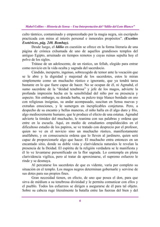 Mabel Collins – Historia de Sensa – Una Interpretación del “Idilio del Loto Blanco”

culto tántrico, contaminado y emponzoñado por la magia negra, sin escrúpulo
practicada con miras al interés personal e inmorales propósitos”. (Escritos
Esotéricos, pág. 240. Bombay).
       Desde luego, el Idilio en cuestión se ofrece en la forma literaria de una
página de crónica exhumada de uno de aquellos grandiosos templos del
antiguo Egipto, arruinado en tiempos remotos y cuyas ruinas sepulta hoy el
polvo de los siglos.
       Trátase de un adolescente, de un rústico, un fellah, elegido para entrar
como novicio en la vida oculta y sagrada del sacerdocio.
       Cándido, inexperto, ingenuo, sobrecogido de temor ante la vocación que
se le abre y la dignidad y majestad de los sacerdotes, estos le miran
simplemente como un muchacho rústico e ignorante, que ya tendrá tarea
bastante en lo que fuere capaz de hacer. No se ocupan de él, ni Agmahd, el
sumo sacerdote de la “deidad tenebrosa” y jefe de los magos, advierte la
profunda impresión hecha en la sensibilidad del niño por su presencia y
aspecto. Sin embargo, su dorada barba, su pulcro traje blanco bordado en oro
con religiosas insignias, su andar acompasado, suscitan en Sensa nuevas y
extrañas emociones, y le sumergen en inexplicables conjeturas. Pero, a
despecho de su encanto y bellas maneras, el niño halla en él algo duro y frío,
algo mediocremente humano, que le produce el efecto de una estatua. Agmahd
advierte la timidez del muchacho, le reanima con sus palabras y ordena que
entre en la escuela. Aquí, en medio de estudiantes empalidecidos en el
dificultoso estudio de los papiros, se ve tratado con desprecio por el profesor,
quien no ve en el novicio sino un muchacho rústico, manifiestamente
analfabeto, y en consecuencia ordena que lo lleven al jardinero, quien será
capaz de proporcionarle algo que hacer. El muchacho entra entonces en un
encantado sitio, donde su doble vista y clarividencia naturales le revelan la
presencia de la Deidad. El espíritu de la religión verdadera se le manifiesta y
él lo ve levantarse personificado en la flor sagrada. Lo contempla en plena
clarividencia vigílica, pero al tratar de aproximarse, el supremo esfuerzo le
rinde y se desmaya.
       Al percatarse los sacerdotes de que es vidente, varía por completo su
situación en el templo. Los magos negros determinan gobernarle y servirse de
sus dotes para sus propios fines.
       Gran necesidad tienen, en efecto, de uno que posea el don, para que
sirva de médium a su tenebrosa divinidad y le permita comunicar con ellos y
el pueblo. Todos los esfuerzos se dirigen a asegurarse de él para tal objeto.
Sobre su cabeza ruge literalmente la batalla entre las fuerzas del bien y del

                                          6
 