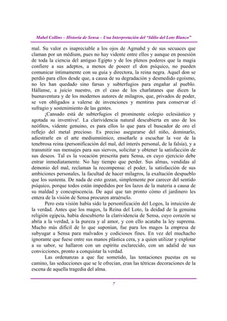 Mabel Collins – Historia de Sensa – Una Interpretación del “Idilio del Loto Blanco”

mal. Su valor es inapreciable a los ojos de Agmahd y de sus secuaces que
claman por un médium, pues no hay vidente entre ellos y aunque en posesión
de toda la ciencia del antiguo Egipto y de los plenos poderes que la magia
confiere a sus adeptos, a menos de poseer el don psíquico, no pueden
comunicar íntimamente con su guía y directora, la reina negra. Aquel don se
perdió para ellos desde que, a causa de su degradación y desmedido egoísmo,
no les han quedado sino farsas y subterfugios para engañar al pueblo.
Hállanse, a juicio nuestro, en el caso de los charlatanes que dicen la
buenaventura y de los modernos autores de milagros, que, privados de poder,
se ven obligados a valerse de invenciones y mentiras para conservar el
sufragio y sostenimiento de las gentes.
       ¡Cansado está de subterfugios el prominente colegio eclesiástico y
agotada su inventiva!. La clarividencia natural descubierta en uno de los
neófitos, vidente genuino, es para ellos lo que para el buscador de oro el
reflejo del metal precioso. Es preciso asegurarse del niño, dominarlo,
adiestrarle en el arte mediumnímico, enseñarle a escuchar la voz de la
tenebrosa reina (personificación del mal, del interés personal, de la falsía), y a
transmitir sus mensajes para sus siervos, solicitar y obtener la satisfacción de
sus deseos. Tal es la vocación prescrita para Sensa, en cuyo ejercicio debe
entrar inmediatamente. No hay tiempo que perder. Sus almas, vendidas al
demonio del mal, reclaman la recompensa: el poder, la satisfacción de sus
ambiciones personales, la facultad de hacer milagros, la exaltación despueblo
que los sustenta. De nada de esto gozan, simplemente por carecer del sentido
psíquico, porque todos están impedidos por los lazos de la materia a causa de
su maldad y concupiscencia. De aquí que tan pronto cómo el jardinero les
entera de la visión de Sensa procuren atraérselo.
       Pero esta visión había sido la personificación del Logos, la intuición de
la verdad. Antes que los magos, la Reina del Loto, la deidad de la genuina
religión egipcia, había descubierto la clarividencia de Sensa, cuyo corazón se
abría a la verdad, a la pureza y al amor, y con ello acataba la ley suprema.
Mucho más difícil de lo que suponían, fue para los magos la empresa de
subyugar a Sensa para malvados y codiciosos fines. En vez del muchacho
ignorante que fuese entre sus manos plástica cera, y a quien utilizar y explotar
a su sabor, se hallaron con un espíritu esclarecido, con un adalid de sus
convicciones, pronto a conquistar la verdad.
       Las ordenanzas a que fue sometido, las tentaciones puestas en su
camino, las seducciones que se le ofrecían, eran las tétricas decoraciones de la
escena de aquella tragedia del alma.

                                          7
 