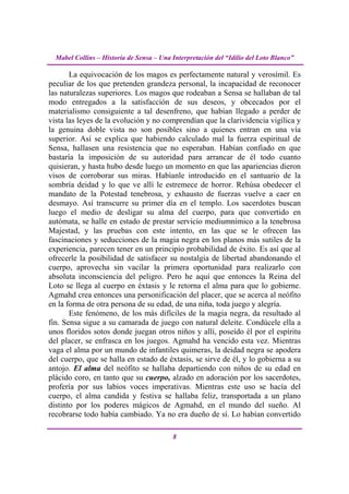 Mabel Collins – Historia de Sensa – Una Interpretación del “Idilio del Loto Blanco”

       La equivocación de los magos es perfectamente natural y verosímil. Es
peculiar de los que pretenden grandeza personal, la incapacidad de reconocer
las naturalezas superiores. Los magos que rodeaban a Sensa se hallaban de tal
modo entregados a la satisfacción de sus deseos, y obcecados por el
materialismo consiguiente a tal desenfreno, que habían llegado a perder de
vista las leyes de la evolución y no comprendían que la clarividencia vigílica y
la genuina doble vista no son posibles sino a quienes entran en una vía
superior. Así se explica que habiendo calculado mal la fuerza espiritual de
Sensa, hallasen una resistencia que no esperaban. Habían confiado en que
bastaría la imposición de su autoridad para arrancar de él todo cuanto
quisieran, y hasta hubo desde luego un momento en que las apariencias dieron
visos de corroborar sus miras. Habíanle introducido en el santuario de la
sombría deidad y lo que ve allí le estremece de horror. Rehúsa obedecer el
mandato de la Potestad tenebrosa, y exhausto de fuerzas vuelve a caer en
desmayo. Así transcurre su primer día en el templo. Los sacerdotes buscan
luego el medio de desligar su alma del cuerpo, para que convertido en
autómata, se halle en estado de prestar servicio mediumnímico a la tenebrosa
Majestad, y las pruebas con este intento, en las que se le ofrecen las
fascinaciones y seducciones de la magia negra en los planos más sutiles de la
experiencia, parecen tener en un principio probabilidad de éxito. Es así que al
ofrecerle la posibilidad de satisfacer su nostalgia de libertad abandonando el
cuerpo, aprovecha sin vacilar la primera oportunidad para realizarlo con
absoluta inconsciencia del peligro. Pero he aquí que entonces la Reina del
Loto se llega al cuerpo en éxtasis y le retorna el alma para que lo gobierne.
Agmahd crea entonces una personificación del placer, que se acerca al neófito
en la forma de otra persona de su edad, de una niña, toda juego y alegría.
       Este fenómeno, de los más difíciles de la magia negra, da resultado al
fin. Sensa sigue a su camarada de juego con natural deleite. Condúcele ella a
unos floridos sotos donde juegan otros niños y allí, poseído él por el espíritu
del placer, se enfrasca en los juegos. Agmahd ha vencido esta vez. Mientras
vaga el alma por un mundo de infantiles quimeras, la deidad negra se apodera
del cuerpo, que se halla en estado de éxtasis, se sirve de él, y lo gobierna a su
antojo. El alma del neófito se hallaba departiendo con niños de su edad en
plácido coro, en tanto que su cuerpo, alzado en adoración por los sacerdotes,
profería por sus labios voces imperativas. Mientras este uso se hacía del
cuerpo, el alma candida y festiva se hallaba feliz, transportada a un plano
distinto por los poderes mágicos de Agmahd, en el mundo del sueño. Al
recobrarse todo había cambiado. Ya no era dueño de sí. Lo habían convertido

                                          8
 