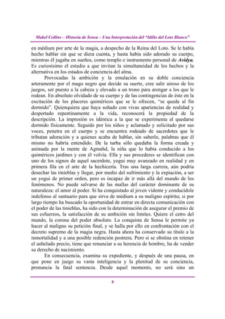 Mabel Collins – Historia de Sensa – Una Interpretación del “Idilio del Loto Blanco”

en médium por arte de la magia, a despecho de la Reina del Loto. Se le había
hecho hablar sin que se diera cuenta, y hasta había sido adorado su cuerpo,
mientras él jugaba en sueños, como templo e instrumento personal de Avidya.
Es curiosísimo el estudio a que invitan la simultaneidad de los hechos y la
alternativa en los estados de conciencia del alma.
       Provocadas la ambición y la emulación en su doble conciencia
arteramente por el mago negro que decide su suerte, cree salir airoso de los
juegos, ser puesto a la cabeza y elevado a un trono para arengar a los que le
rodean. En absoluto olvidado de su cuerpo y de las contingencias de éste en la
excitación de los placeres quiméricos que se le ofrecen, “se queda al fin
dormido”. Quienquiera que haya soñado con vivas apariencias de realidad y
despertado repentinamente a la vida, reconocerá la propiedad de la
descripción. La impresión es idéntica a la que se experimenta al quedarse
dormido físicamente. Seguido por los niños y aclamado y solicitado por sus
voces, penetra en el cuerpo y se encuentra rodeado de sacerdotes que le
tributan adoración y a quienes acaba de hablar, sin saberlo, palabras que él
mismo no habría entendido. De la turba sólo quedaba la forma creada y
animada por la mente de Agmahd, la niña que lo había conducido a los
quiméricos jardines y con él volvía. Ella y sus procederes se identifican con
uno de los signos de aquel sacerdote, yogui muy avanzado en realidad y en
primera fila en el arte de la hechicería. Tras una larga carrera, aún podría
desechar las tinieblas y llegar, por medio del sufrimiento y la expiación, a ser
un yogui de primer orden, pero es incapaz de ir más allá del mundo de los
fenómenos. No puede salvarse de las mallas del carácter dominante de su
naturaleza: el amor al poder. Si ha conquistado al joven vidente y conducídole
indefenso al santuario para que sirva de médium a su maligno espíritu; si por
largo tiempo ha buscado la oportunidad de entrar en directa comunicación con
el poder de las tinieblas, ha sido con la determinación de asegurar el premio de
sus esfuerzos, la satisfacción de su ambición sin límites. Quiere el cetro del
mundo, la corona del poder absoluto. La conquista de Sensa le permite ya
hacer al maligno su petición final, y se halla por ello en confrontación con el
decreto supremo de la magia negra. Hasta ahora ha conservado su título a la
inmortalidad y a una posible redención postrera. Pero si se obstina en retener
el anhelado precio, tiene que renunciar a su herencia de hombre, ha de vender
su derecho de nacimiento.
       En consecuencia, examina su expediente, y después de una pausa, en
que pone en juego su vasta inteligencia y la plenitud de su conciencia,
pronuncia la fatal sentencia. Desde aquel momento, no será sino un

                                          9
 