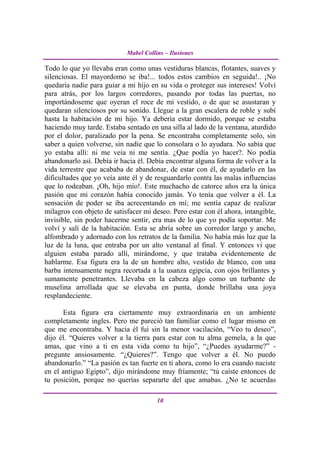 Mabel Collins – Ilusiones

Todo lo que yo llevaba eran como unas vestiduras blancas, flotantes, suaves y
silenciosas. El mayordomo se iba!... todos estos cambios en seguida!.. ¡No
quedaría nadie para guiar a mi hijo en su vida o proteger sus intereses! Volví
para atrás, por los largos corredores, pasando por todas las puertas, no
importándoseme que oyeran el roce de mi vestido, o de que se asustaran y
quedaran silenciosos por su sonido. Llegue a la gran escalera de roble y subí
hasta la habitación de mi hijo. Ya debería estar dormido, porque se estaba
haciendo muy tarde. Estaba sentado en una silla al lado de la ventana, aturdido
por el dolor, paralizado por la pena. Se encontraba completamente solo, sin
saber a quien volverse, sin nadie que lo consolara o lo ayudara. No sabia que
yo estaba allí: ni me veía ni me sentía. ¿Que podía yo hacer?. No podía
abandonarlo así. Debía ir hacia él. Debía encontrar alguna forma de volver a la
vida terrestre que acababa de abandonar, de estar con él, de ayudarlo en las
dificultades que yo veía ante él y de resguardarlo contra las malas influencias
que lo rodeaban. ¡Oh, hijo mío!. Este muchacho de catorce años era la única
pasión que mi corazón había conocido jamás. Yo tenía que volver a él. La
sensación de poder se iba acrecentando en mí; me sentía capaz de realizar
milagros con objeto de satisfacer mi deseo. Pero estar con él ahora, intangible,
invisible, sin poder hacerme sentir, era mas de lo que yo podía soportar. Me
volví y salí de la habitación. Esta se abría sobre un corredor largo y ancho,
alfombrado y adornado con los retratos de la familia. No había más luz que la
luz de la luna, que entraba por un alto ventanal al final. Y entonces vi que
alguien estaba parado allí, mirándome, y que trataba evidentemente de
hablarme. Esa figura era la de un hombre alto, vestido de blanco, con una
barba intensamente negra recortada a la usanza egipcia, con ojos brillantes y
sumamente penetrantes. Llevaba en la cabeza algo como un turbante de
muselina arrollada que se elevaba en punta, donde brillaba una joya
resplandeciente.

      Esta figura era ciertamente muy extraordinaria en un ambiente
completamente ingles. Pero me pareció tan familiar como el lugar mismo en
que me encontraba. Y hacia él fui sin la menor vacilación, “Veo tu deseo”,
dijo él. “Quieres volver a la tierra para estar con tu alma gemela, a la que
amas, que vino a ti en esta vida como tu hijo”, “¿Puedes ayudarme?” -
pregunte ansiosamente. “¿Quieres?”. Tengo que volver a él. No puedo
abandonarlo.” “La pasión es tan fuerte en ti ahora, como lo era cuando naciste
en el antiguo Egipto”, dijo mirándome muy fríamente; “tú caíste entonces de
tu posición, porque no querías separarte del que amabas. ¿No te acuerdas

                                       10
 