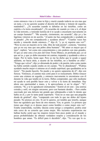 Mabel Collins – Ilusiones

como entonces vino a ti como tu hijo y murió cuando todavía no era mas que
un nene, y tu no quisiste aceptar el decreto del destino y trataste de seguirlo,
matándote?... ¿Te acuerdas cuando te debatías en las tinieblas, como un
espíritu a la tierra encadenado?. ¿Te acuerdas de cuando yo vine a ti, al dejar
la vida terrestre, y teniendo lastima de ti te ayude a encarnarte nuevamente en
un cuerpo humano?”. “Me acuerdo, ciertamente, me acuerdo”, dije yo y las
lágrimas vinieron en mi auxilio. “¡Cuanto me has compadecido y ayudado en
el pasado!. ¿No me compadecerás y ayudaras ahora?”. “Cuantas veces has
nacido y renacido desde entonces...!” dijo él, “y yo ni siquiera una vez!”.
“Pero tu eres un maestro en la vida, libre de toda pasión”, conteste, “mientras
que yo no soy mas que una pobre alma humana”. “Mi amor es mayor que el
tuyo”, replicó, “así como mis conocimientos y mis poderes son mas grandes.
El que yo amo esta a los pies del Gran Trono Blanco, en profunda paz; yo sé
que así es, y que yo debo encontrar mi camino, trepando y ayudando a otros a
trepar. Por lo tanto, heme aquí. Pero se me ha dicho que te ayude a seguir
adelante, no hacia atrás, a sacarte de las tinieblas, no a hundirte en ellas”.
“Tengo que volver”, dije yo abrumada de poder y de pasión, tales como jamás
las había sentido cuando estaba en mi cuerpo. “No lo abandonaré”. “Podrías
ayudarlo mucho mejor si entraras en el estado espiritual, que quedándote en la
tierra”. “No puedo hacerlo. No puedo y no quiero separarme de él”, dije con
fiereza. “Entonces, el camino mas corto para ti es reencarnarte. Debes renacer
como una criatura en seguida, y entonces nuevamente te encontraras con él
durante la vida que tendrá en la tierra. Debes comprender, que sólo mediante
mi ayuda te será posible hacer esto y volver a la tierra de inmediato. Hay
ahora una oportunidad a mano, y la aprovecharas si así lo eliges”. “Sí”,
conteste, “Sí, y te lo agradeceré eternamente.” Sonrió al oír esto - una sonrisa
extraña y sutil, sin ningún sarcasmo, pero con bastante desdén. - Pero estaba
suavizado por una dulzura tan grande que sobrepasaba a todo lo demás que
había en él, y por lo tanto pude soportarlo. “Esta no es mas que una pequeña
deuda de gratitud”, dijo, “comparado con todo lo que me debes del lejano
pasado. No pienses en esto. Si así lo quieres, así tendrás que tenerlo, aunque
bien me agradaría que fuera de otra manera. Ven, te guiare. Lo primero que
tienes que elegir es si deseas nacer como hombre o como mujer esta vez”.
Estaba sorprendida, vacilaba. Quizás como amigo y compañero, podría estar
más cerca de su corazón que como mujer. Mis recientes experiencias me
habían hecho sentir que las mujeres tienen bien poco poder en el mundo y
pocas probabilidades de obtener verdadero respeto y consideración de los
hombres que aman. “Es difícil para ti decidirlo”, dijo. “Ya veo que lo es.

                                       11
 